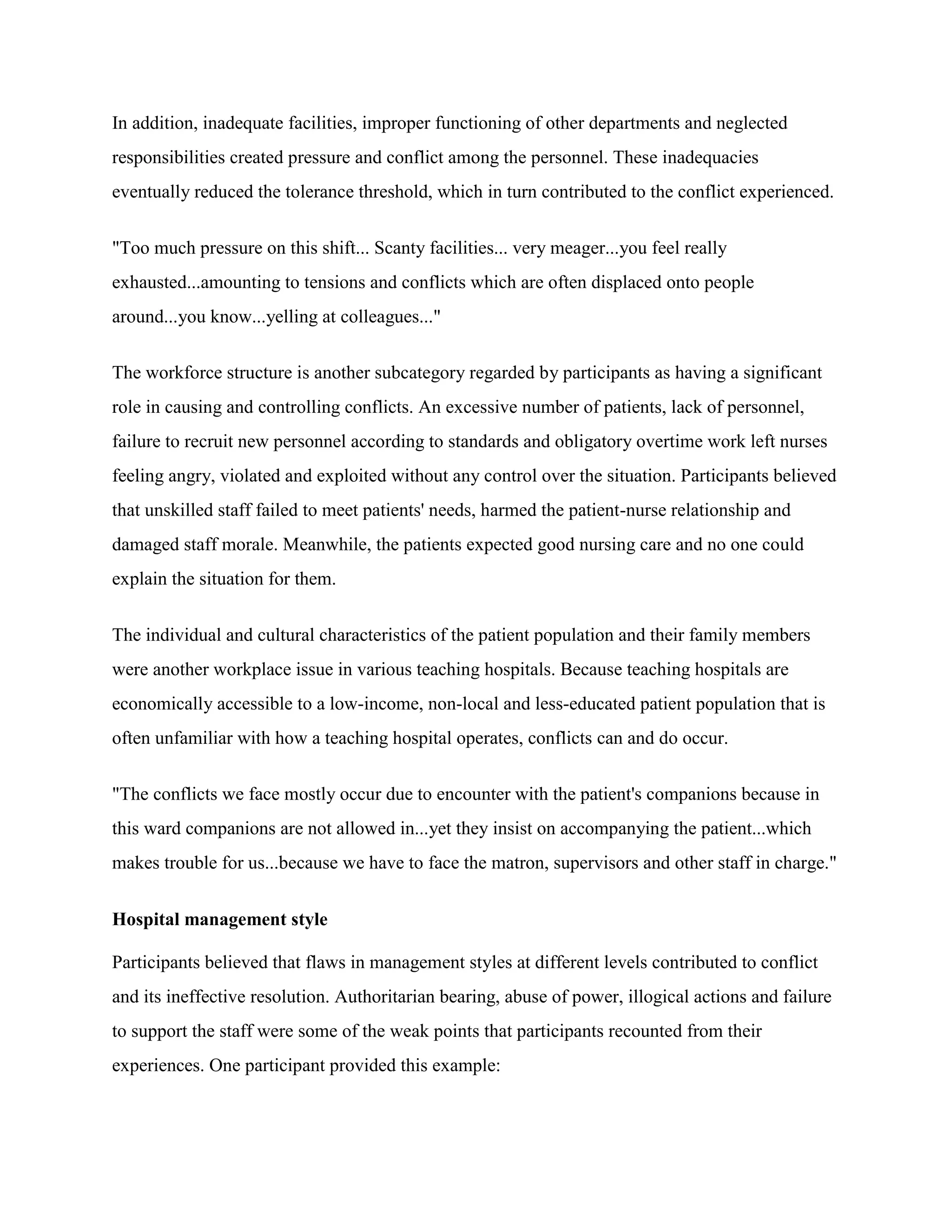In addition, inadequate facilities, improper functioning of other departments and neglected
responsibilities created pressure and conflict among the personnel. These inadequacies
eventually reduced the tolerance threshold, which in turn contributed to the conflict experienced.


"Too much pressure on this shift... Scanty facilities... very meager...you feel really
exhausted...amounting to tensions and conflicts which are often displaced onto people
around...you know...yelling at colleagues..."


The workforce structure is another subcategory regarded by participants as having a significant
role in causing and controlling conflicts. An excessive number of patients, lack of personnel,
failure to recruit new personnel according to standards and obligatory overtime work left nurses
feeling angry, violated and exploited without any control over the situation. Participants believed
that unskilled staff failed to meet patients' needs, harmed the patient-nurse relationship and
damaged staff morale. Meanwhile, the patients expected good nursing care and no one could
explain the situation for them.


The individual and cultural characteristics of the patient population and their family members
were another workplace issue in various teaching hospitals. Because teaching hospitals are
economically accessible to a low-income, non-local and less-educated patient population that is
often unfamiliar with how a teaching hospital operates, conflicts can and do occur.


"The conflicts we face mostly occur due to encounter with the patient's companions because in
this ward companions are not allowed in...yet they insist on accompanying the patient...which
makes trouble for us...because we have to face the matron, supervisors and other staff in charge."


Hospital management style

Participants believed that flaws in management styles at different levels contributed to conflict
and its ineffective resolution. Authoritarian bearing, abuse of power, illogical actions and failure
to support the staff were some of the weak points that participants recounted from their
experiences. One participant provided this example:
 