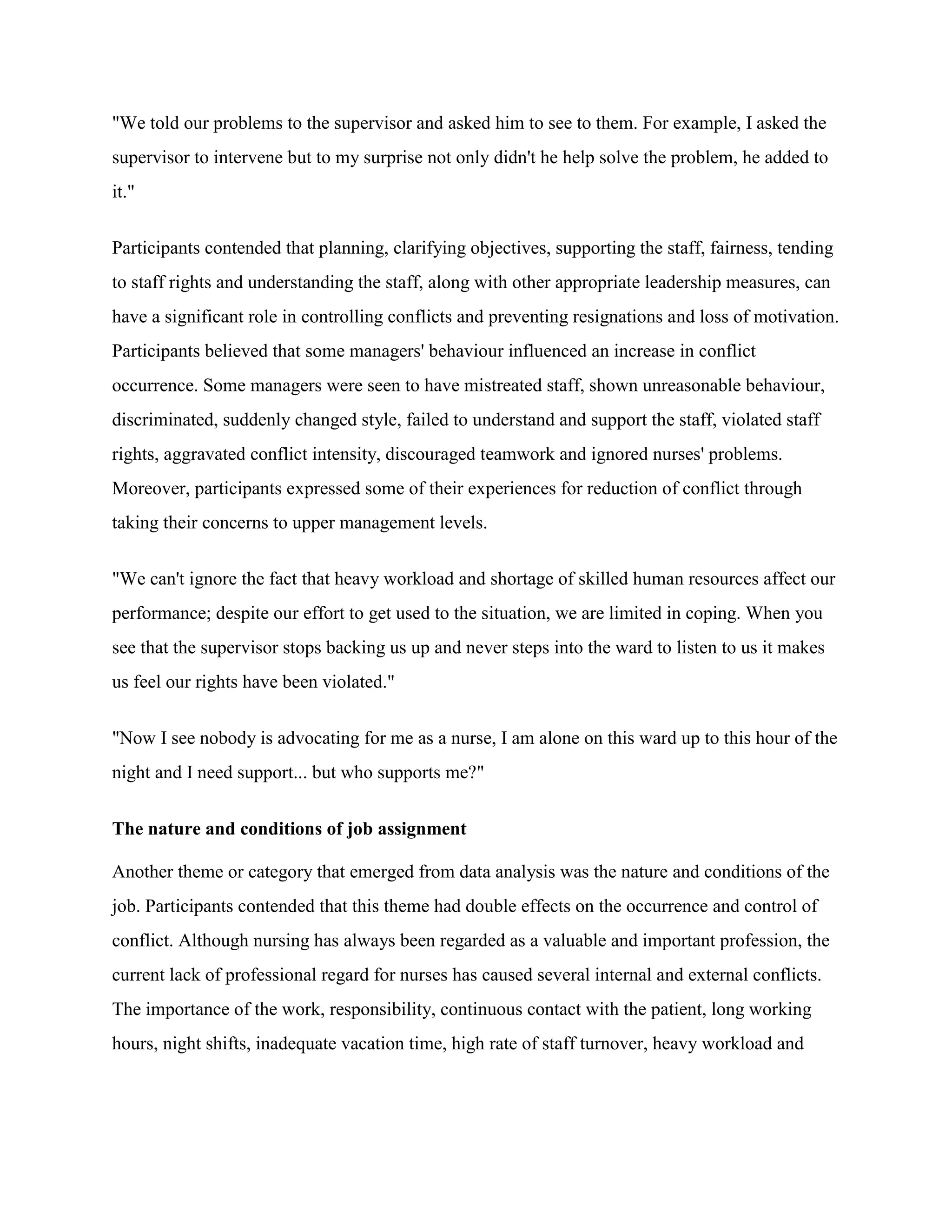 "We told our problems to the supervisor and asked him to see to them. For example, I asked the
supervisor to intervene but to my surprise not only didn't he help solve the problem, he added to
it."


Participants contended that planning, clarifying objectives, supporting the staff, fairness, tending
to staff rights and understanding the staff, along with other appropriate leadership measures, can
have a significant role in controlling conflicts and preventing resignations and loss of motivation.
Participants believed that some managers' behaviour influenced an increase in conflict
occurrence. Some managers were seen to have mistreated staff, shown unreasonable behaviour,
discriminated, suddenly changed style, failed to understand and support the staff, violated staff
rights, aggravated conflict intensity, discouraged teamwork and ignored nurses' problems.
Moreover, participants expressed some of their experiences for reduction of conflict through
taking their concerns to upper management levels.


"We can't ignore the fact that heavy workload and shortage of skilled human resources affect our
performance; despite our effort to get used to the situation, we are limited in coping. When you
see that the supervisor stops backing us up and never steps into the ward to listen to us it makes
us feel our rights have been violated."


"Now I see nobody is advocating for me as a nurse, I am alone on this ward up to this hour of the
night and I need support... but who supports me?"


The nature and conditions of job assignment

Another theme or category that emerged from data analysis was the nature and conditions of the
job. Participants contended that this theme had double effects on the occurrence and control of
conflict. Although nursing has always been regarded as a valuable and important profession, the
current lack of professional regard for nurses has caused several internal and external conflicts.
The importance of the work, responsibility, continuous contact with the patient, long working
hours, night shifts, inadequate vacation time, high rate of staff turnover, heavy workload and
 