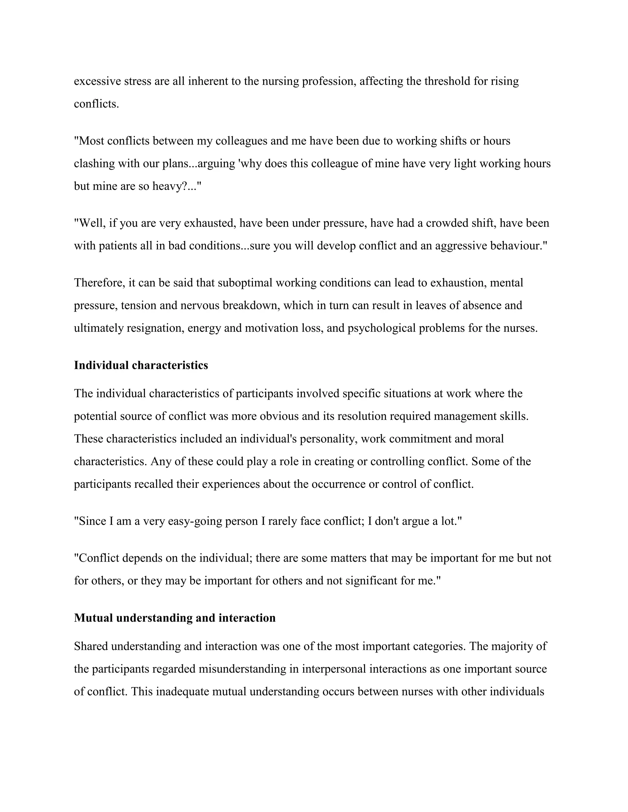 excessive stress are all inherent to the nursing profession, affecting the threshold for rising
conflicts.


"Most conflicts between my colleagues and me have been due to working shifts or hours
clashing with our plans...arguing 'why does this colleague of mine have very light working hours
but mine are so heavy?..."


"Well, if you are very exhausted, have been under pressure, have had a crowded shift, have been
with patients all in bad conditions...sure you will develop conflict and an aggressive behaviour."


Therefore, it can be said that suboptimal working conditions can lead to exhaustion, mental
pressure, tension and nervous breakdown, which in turn can result in leaves of absence and
ultimately resignation, energy and motivation loss, and psychological problems for the nurses.


Individual characteristics

The individual characteristics of participants involved specific situations at work where the
potential source of conflict was more obvious and its resolution required management skills.
These characteristics included an individual's personality, work commitment and moral
characteristics. Any of these could play a role in creating or controlling conflict. Some of the
participants recalled their experiences about the occurrence or control of conflict.


"Since I am a very easy-going person I rarely face conflict; I don't argue a lot."


"Conflict depends on the individual; there are some matters that may be important for me but not
for others, or they may be important for others and not significant for me."


Mutual understanding and interaction

Shared understanding and interaction was one of the most important categories. The majority of
the participants regarded misunderstanding in interpersonal interactions as one important source
of conflict. This inadequate mutual understanding occurs between nurses with other individuals
 