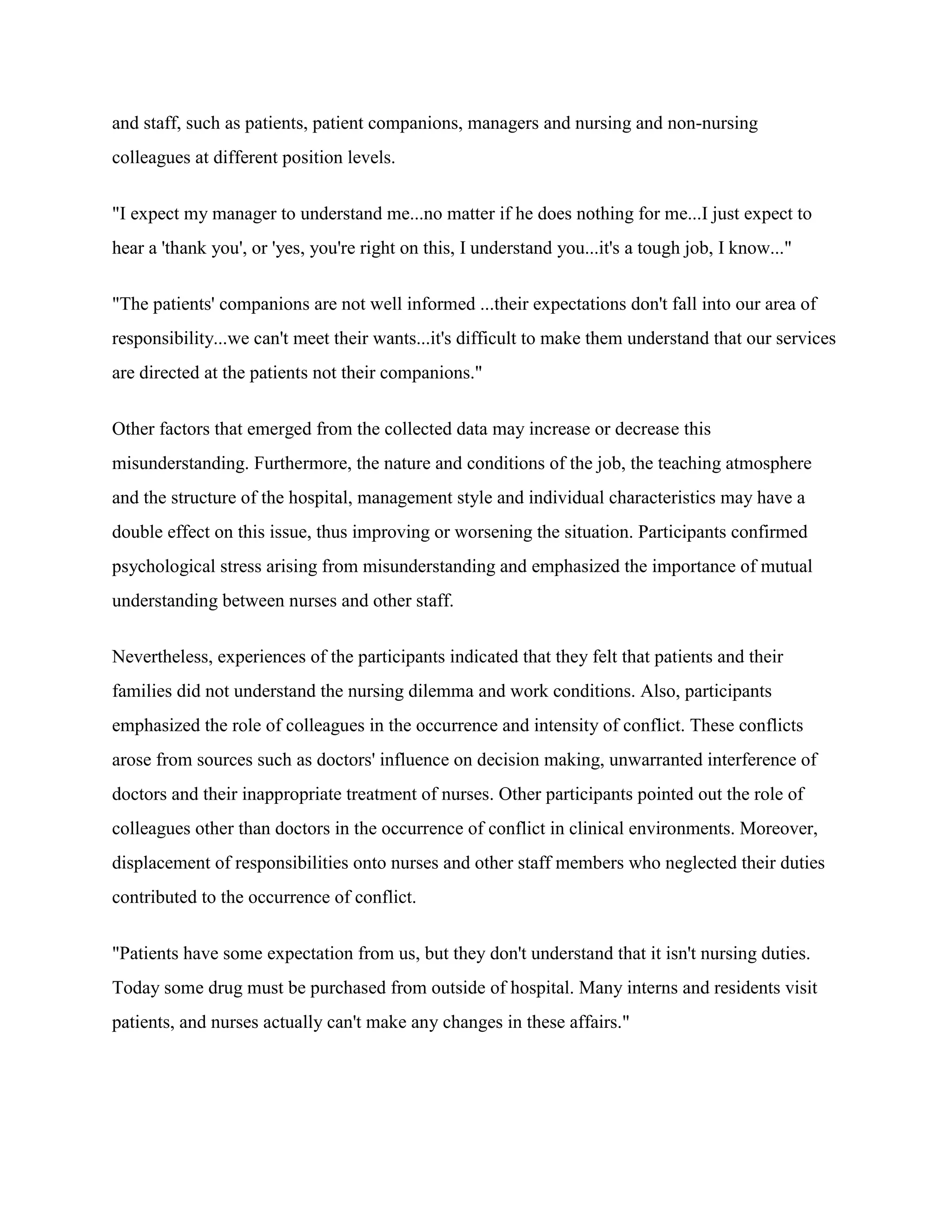 and staff, such as patients, patient companions, managers and nursing and non-nursing
colleagues at different position levels.


"I expect my manager to understand me...no matter if he does nothing for me...I just expect to
hear a 'thank you', or 'yes, you're right on this, I understand you...it's a tough job, I know..."


"The patients' companions are not well informed ...their expectations don't fall into our area of
responsibility...we can't meet their wants...it's difficult to make them understand that our services
are directed at the patients not their companions."


Other factors that emerged from the collected data may increase or decrease this
misunderstanding. Furthermore, the nature and conditions of the job, the teaching atmosphere
and the structure of the hospital, management style and individual characteristics may have a
double effect on this issue, thus improving or worsening the situation. Participants confirmed
psychological stress arising from misunderstanding and emphasized the importance of mutual
understanding between nurses and other staff.


Nevertheless, experiences of the participants indicated that they felt that patients and their
families did not understand the nursing dilemma and work conditions. Also, participants
emphasized the role of colleagues in the occurrence and intensity of conflict. These conflicts
arose from sources such as doctors' influence on decision making, unwarranted interference of
doctors and their inappropriate treatment of nurses. Other participants pointed out the role of
colleagues other than doctors in the occurrence of conflict in clinical environments. Moreover,
displacement of responsibilities onto nurses and other staff members who neglected their duties
contributed to the occurrence of conflict.


"Patients have some expectation from us, but they don't understand that it isn't nursing duties.
Today some drug must be purchased from outside of hospital. Many interns and residents visit
patients, and nurses actually can't make any changes in these affairs."
 