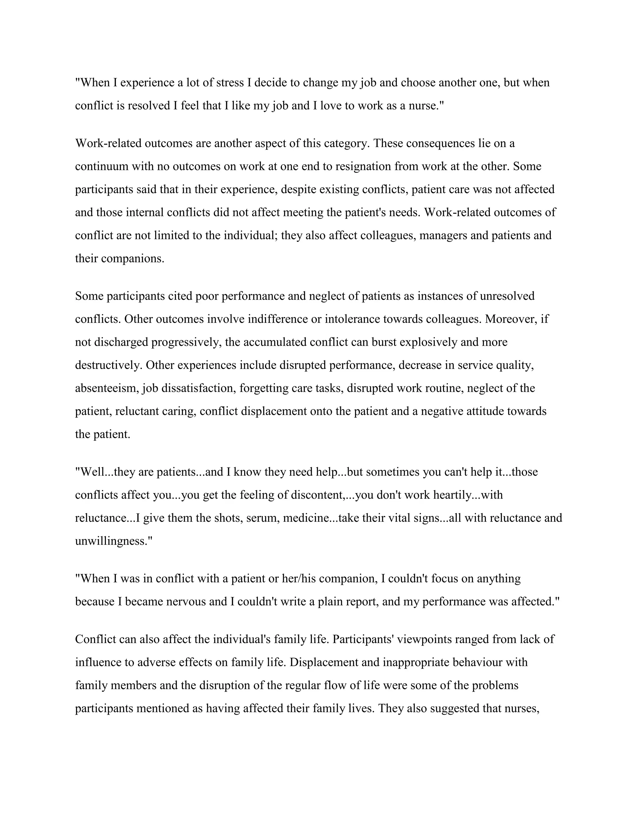"When I experience a lot of stress I decide to change my job and choose another one, but when
conflict is resolved I feel that I like my job and I love to work as a nurse."


Work-related outcomes are another aspect of this category. These consequences lie on a
continuum with no outcomes on work at one end to resignation from work at the other. Some
participants said that in their experience, despite existing conflicts, patient care was not affected
and those internal conflicts did not affect meeting the patient's needs. Work-related outcomes of
conflict are not limited to the individual; they also affect colleagues, managers and patients and
their companions.

Some participants cited poor performance and neglect of patients as instances of unresolved
conflicts. Other outcomes involve indifference or intolerance towards colleagues. Moreover, if
not discharged progressively, the accumulated conflict can burst explosively and more
destructively. Other experiences include disrupted performance, decrease in service quality,
absenteeism, job dissatisfaction, forgetting care tasks, disrupted work routine, neglect of the
patient, reluctant caring, conflict displacement onto the patient and a negative attitude towards
the patient.


"Well...they are patients...and I know they need help...but sometimes you can't help it...those
conflicts affect you...you get the feeling of discontent,...you don't work heartily...with
reluctance...I give them the shots, serum, medicine...take their vital signs...all with reluctance and
unwillingness."


"When I was in conflict with a patient or her/his companion, I couldn't focus on anything
because I became nervous and I couldn't write a plain report, and my performance was affected."


Conflict can also affect the individual's family life. Participants' viewpoints ranged from lack of
influence to adverse effects on family life. Displacement and inappropriate behaviour with
family members and the disruption of the regular flow of life were some of the problems
participants mentioned as having affected their family lives. They also suggested that nurses,
 