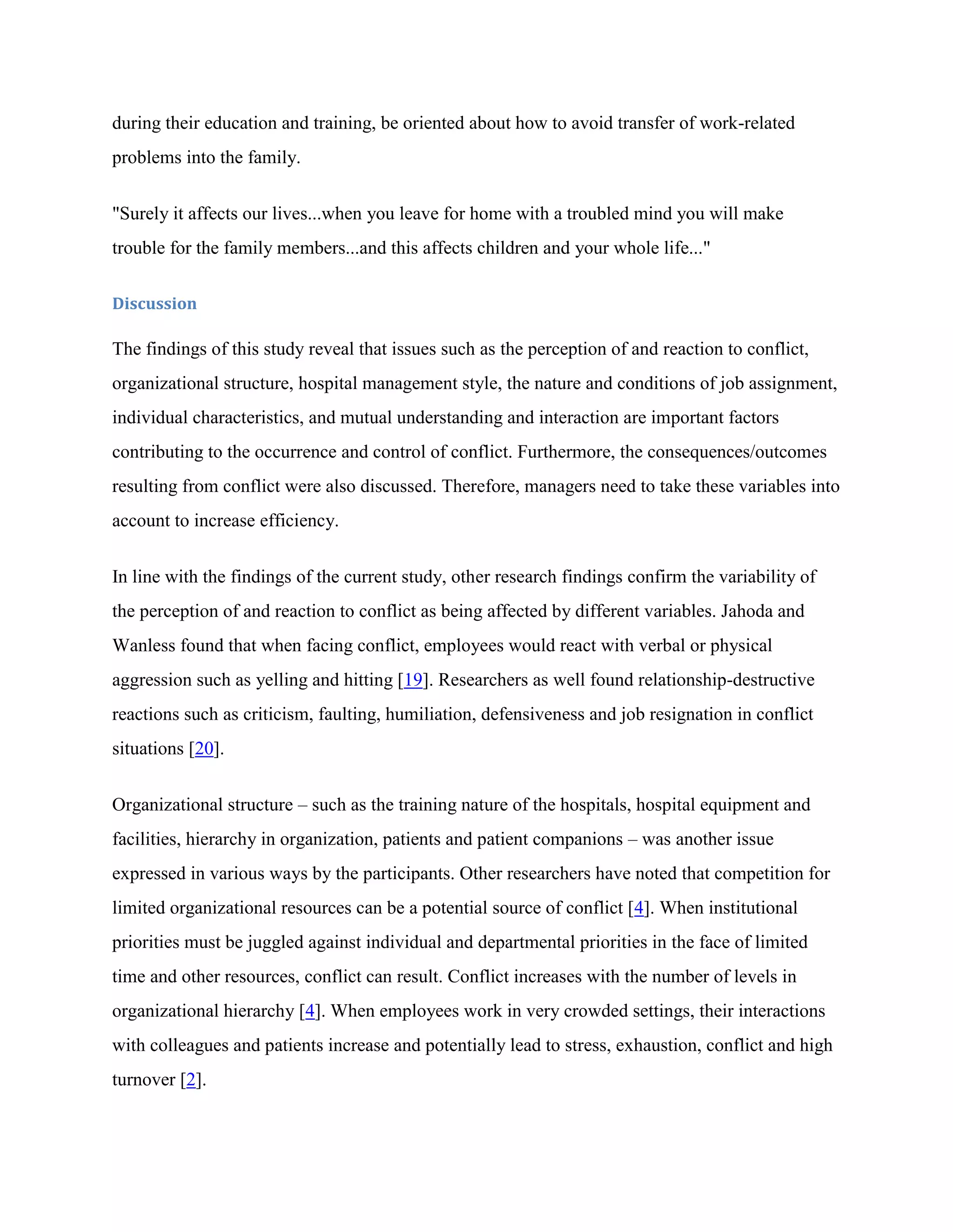 during their education and training, be oriented about how to avoid transfer of work-related
problems into the family.


"Surely it affects our lives...when you leave for home with a troubled mind you will make
trouble for the family members...and this affects children and your whole life..."

Discussion

The findings of this study reveal that issues such as the perception of and reaction to conflict,
organizational structure, hospital management style, the nature and conditions of job assignment,
individual characteristics, and mutual understanding and interaction are important factors
contributing to the occurrence and control of conflict. Furthermore, the consequences/outcomes
resulting from conflict were also discussed. Therefore, managers need to take these variables into
account to increase efficiency.


In line with the findings of the current study, other research findings confirm the variability of
the perception of and reaction to conflict as being affected by different variables. Jahoda and
Wanless found that when facing conflict, employees would react with verbal or physical
aggression such as yelling and hitting [19]. Researchers as well found relationship-destructive
reactions such as criticism, faulting, humiliation, defensiveness and job resignation in conflict
situations [20].


Organizational structure – such as the training nature of the hospitals, hospital equipment and
facilities, hierarchy in organization, patients and patient companions – was another issue
expressed in various ways by the participants. Other researchers have noted that competition for
limited organizational resources can be a potential source of conflict [4]. When institutional
priorities must be juggled against individual and departmental priorities in the face of limited
time and other resources, conflict can result. Conflict increases with the number of levels in
organizational hierarchy [4]. When employees work in very crowded settings, their interactions
with colleagues and patients increase and potentially lead to stress, exhaustion, conflict and high
turnover [2].
 