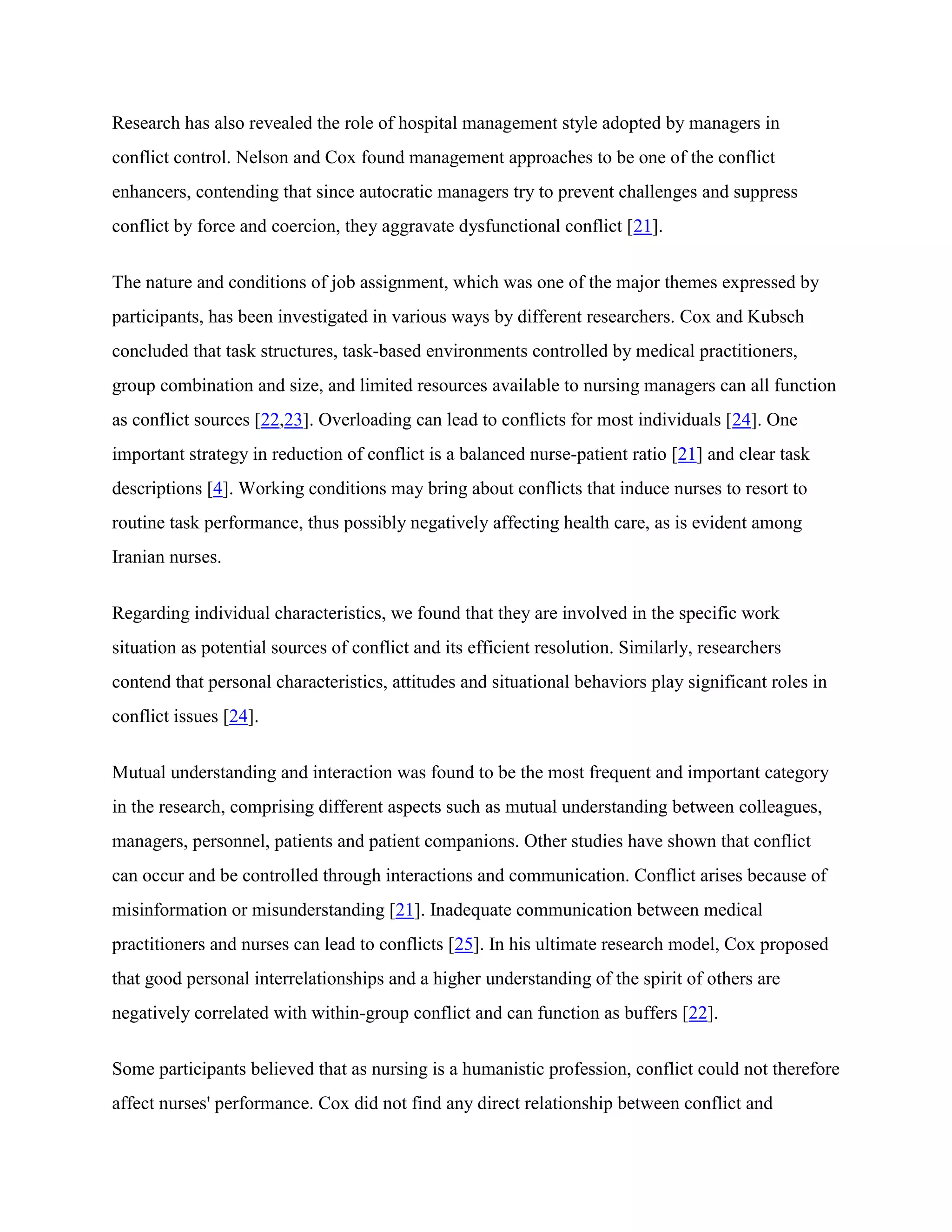 Research has also revealed the role of hospital management style adopted by managers in
conflict control. Nelson and Cox found management approaches to be one of the conflict
enhancers, contending that since autocratic managers try to prevent challenges and suppress
conflict by force and coercion, they aggravate dysfunctional conflict [21].


The nature and conditions of job assignment, which was one of the major themes expressed by
participants, has been investigated in various ways by different researchers. Cox and Kubsch
concluded that task structures, task-based environments controlled by medical practitioners,
group combination and size, and limited resources available to nursing managers can all function
as conflict sources [22,23]. Overloading can lead to conflicts for most individuals [24]. One
important strategy in reduction of conflict is a balanced nurse-patient ratio [21] and clear task
descriptions [4]. Working conditions may bring about conflicts that induce nurses to resort to
routine task performance, thus possibly negatively affecting health care, as is evident among
Iranian nurses.


Regarding individual characteristics, we found that they are involved in the specific work
situation as potential sources of conflict and its efficient resolution. Similarly, researchers
contend that personal characteristics, attitudes and situational behaviors play significant roles in
conflict issues [24].


Mutual understanding and interaction was found to be the most frequent and important category
in the research, comprising different aspects such as mutual understanding between colleagues,
managers, personnel, patients and patient companions. Other studies have shown that conflict
can occur and be controlled through interactions and communication. Conflict arises because of
misinformation or misunderstanding [21]. Inadequate communication between medical
practitioners and nurses can lead to conflicts [25]. In his ultimate research model, Cox proposed
that good personal interrelationships and a higher understanding of the spirit of others are
negatively correlated with within-group conflict and can function as buffers [22].


Some participants believed that as nursing is a humanistic profession, conflict could not therefore
affect nurses' performance. Cox did not find any direct relationship between conflict and
 