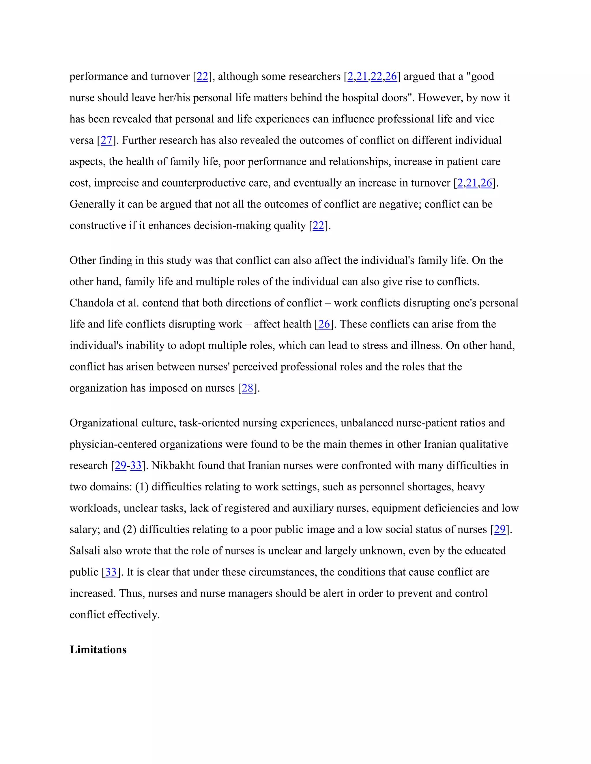 performance and turnover [22], although some researchers [2,21,22,26] argued that a "good
nurse should leave her/his personal life matters behind the hospital doors". However, by now it
has been revealed that personal and life experiences can influence professional life and vice
versa [27]. Further research has also revealed the outcomes of conflict on different individual
aspects, the health of family life, poor performance and relationships, increase in patient care
cost, imprecise and counterproductive care, and eventually an increase in turnover [2,21,26].
Generally it can be argued that not all the outcomes of conflict are negative; conflict can be
constructive if it enhances decision-making quality [22].


Other finding in this study was that conflict can also affect the individual's family life. On the
other hand, family life and multiple roles of the individual can also give rise to conflicts.
Chandola et al. contend that both directions of conflict – work conflicts disrupting one's personal
life and life conflicts disrupting work – affect health [26]. These conflicts can arise from the
individual's inability to adopt multiple roles, which can lead to stress and illness. On other hand,
conflict has arisen between nurses' perceived professional roles and the roles that the
organization has imposed on nurses [28].


Organizational culture, task-oriented nursing experiences, unbalanced nurse-patient ratios and
physician-centered organizations were found to be the main themes in other Iranian qualitative
research [29-33]. Nikbakht found that Iranian nurses were confronted with many difficulties in
two domains: (1) difficulties relating to work settings, such as personnel shortages, heavy
workloads, unclear tasks, lack of registered and auxiliary nurses, equipment deficiencies and low
salary; and (2) difficulties relating to a poor public image and a low social status of nurses [29].
Salsali also wrote that the role of nurses is unclear and largely unknown, even by the educated
public [33]. It is clear that under these circumstances, the conditions that cause conflict are
increased. Thus, nurses and nurse managers should be alert in order to prevent and control
conflict effectively.


Limitations
 