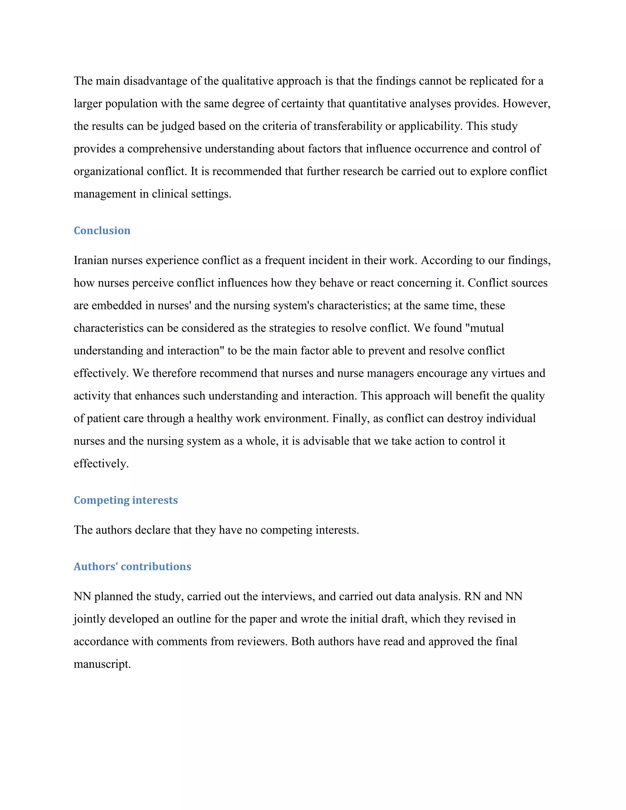 The main disadvantage of the qualitative approach is that the findings cannot be replicated for a
larger population with the same degree of certainty that quantitative analyses provides. However,
the results can be judged based on the criteria of transferability or applicability. This study
provides a comprehensive understanding about factors that influence occurrence and control of
organizational conflict. It is recommended that further research be carried out to explore conflict
management in clinical settings.

Conclusion

Iranian nurses experience conflict as a frequent incident in their work. According to our findings,
how nurses perceive conflict influences how they behave or react concerning it. Conflict sources
are embedded in nurses' and the nursing system's characteristics; at the same time, these
characteristics can be considered as the strategies to resolve conflict. We found "mutual
understanding and interaction" to be the main factor able to prevent and resolve conflict
effectively. We therefore recommend that nurses and nurse managers encourage any virtues and
activity that enhances such understanding and interaction. This approach will benefit the quality
of patient care through a healthy work environment. Finally, as conflict can destroy individual
nurses and the nursing system as a whole, it is advisable that we take action to control it
effectively.

Competing interests

The authors declare that they have no competing interests.

Authors' contributions

NN planned the study, carried out the interviews, and carried out data analysis. RN and NN
jointly developed an outline for the paper and wrote the initial draft, which they revised in
accordance with comments from reviewers. Both authors have read and approved the final
manuscript.
 