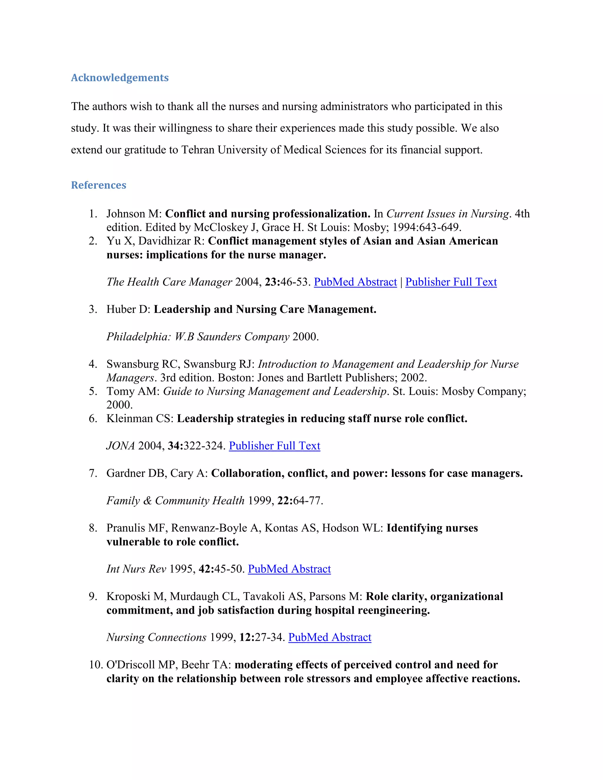 Acknowledgements

The authors wish to thank all the nurses and nursing administrators who participated in this
study. It was their willingness to share their experiences made this study possible. We also
extend our gratitude to Tehran University of Medical Sciences for its financial support.

References

   1. Johnson M: Conflict and nursing professionalization. In Current Issues in Nursing. 4th
      edition. Edited by McCloskey J, Grace H. St Louis: Mosby; 1994:643-649.
   2. Yu X, Davidhizar R: Conflict management styles of Asian and Asian American
      nurses: implications for the nurse manager.

       The Health Care Manager 2004, 23:46-53. PubMed Abstract | Publisher Full Text

   3. Huber D: Leadership and Nursing Care Management.

       Philadelphia: W.B Saunders Company 2000.

   4. Swansburg RC, Swansburg RJ: Introduction to Management and Leadership for Nurse
      Managers. 3rd edition. Boston: Jones and Bartlett Publishers; 2002.
   5. Tomy AM: Guide to Nursing Management and Leadership. St. Louis: Mosby Company;
      2000.
   6. Kleinman CS: Leadership strategies in reducing staff nurse role conflict.

       JONA 2004, 34:322-324. Publisher Full Text

   7. Gardner DB, Cary A: Collaboration, conflict, and power: lessons for case managers.

       Family & Community Health 1999, 22:64-77.

   8. Pranulis MF, Renwanz-Boyle A, Kontas AS, Hodson WL: Identifying nurses
      vulnerable to role conflict.

       Int Nurs Rev 1995, 42:45-50. PubMed Abstract

   9. Kroposki M, Murdaugh CL, Tavakoli AS, Parsons M: Role clarity, organizational
      commitment, and job satisfaction during hospital reengineering.

       Nursing Connections 1999, 12:27-34. PubMed Abstract

   10. O'Driscoll MP, Beehr TA: moderating effects of perceived control and need for
       clarity on the relationship between role stressors and employee affective reactions.
 
