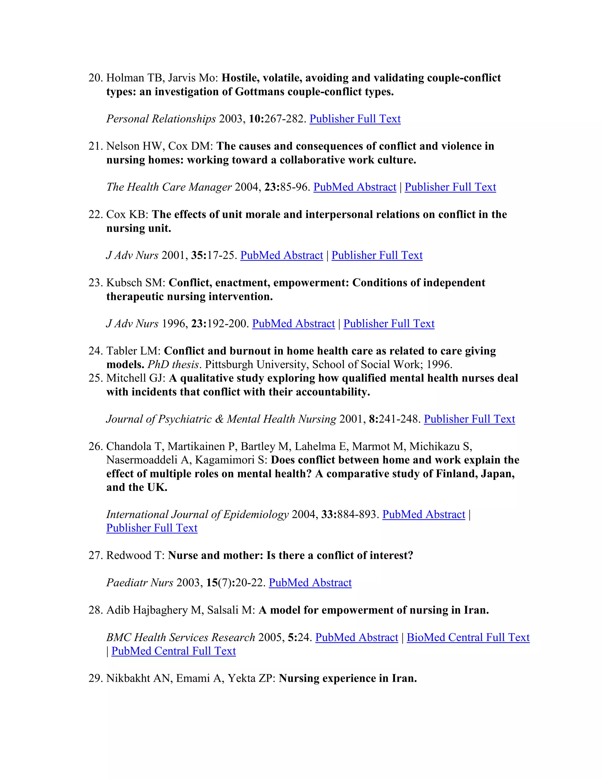 20. Holman TB, Jarvis Mo: Hostile, volatile, avoiding and validating couple-conflict
    types: an investigation of Gottmans couple-conflict types.

   Personal Relationships 2003, 10:267-282. Publisher Full Text

21. Nelson HW, Cox DM: The causes and consequences of conflict and violence in
    nursing homes: working toward a collaborative work culture.

   The Health Care Manager 2004, 23:85-96. PubMed Abstract | Publisher Full Text

22. Cox KB: The effects of unit morale and interpersonal relations on conflict in the
    nursing unit.

   J Adv Nurs 2001, 35:17-25. PubMed Abstract | Publisher Full Text

23. Kubsch SM: Conflict, enactment, empowerment: Conditions of independent
    therapeutic nursing intervention.

   J Adv Nurs 1996, 23:192-200. PubMed Abstract | Publisher Full Text

24. Tabler LM: Conflict and burnout in home health care as related to care giving
    models. PhD thesis. Pittsburgh University, School of Social Work; 1996.
25. Mitchell GJ: A qualitative study exploring how qualified mental health nurses deal
    with incidents that conflict with their accountability.

   Journal of Psychiatric & Mental Health Nursing 2001, 8:241-248. Publisher Full Text

26. Chandola T, Martikainen P, Bartley M, Lahelma E, Marmot M, Michikazu S,
    Nasermoaddeli A, Kagamimori S: Does conflict between home and work explain the
    effect of multiple roles on mental health? A comparative study of Finland, Japan,
    and the UK.

   International Journal of Epidemiology 2004, 33:884-893. PubMed Abstract |
   Publisher Full Text

27. Redwood T: Nurse and mother: Is there a conflict of interest?

   Paediatr Nurs 2003, 15(7):20-22. PubMed Abstract

28. Adib Hajbaghery M, Salsali M: A model for empowerment of nursing in Iran.

   BMC Health Services Research 2005, 5:24. PubMed Abstract | BioMed Central Full Text
   | PubMed Central Full Text

29. Nikbakht AN, Emami A, Yekta ZP: Nursing experience in Iran.
 