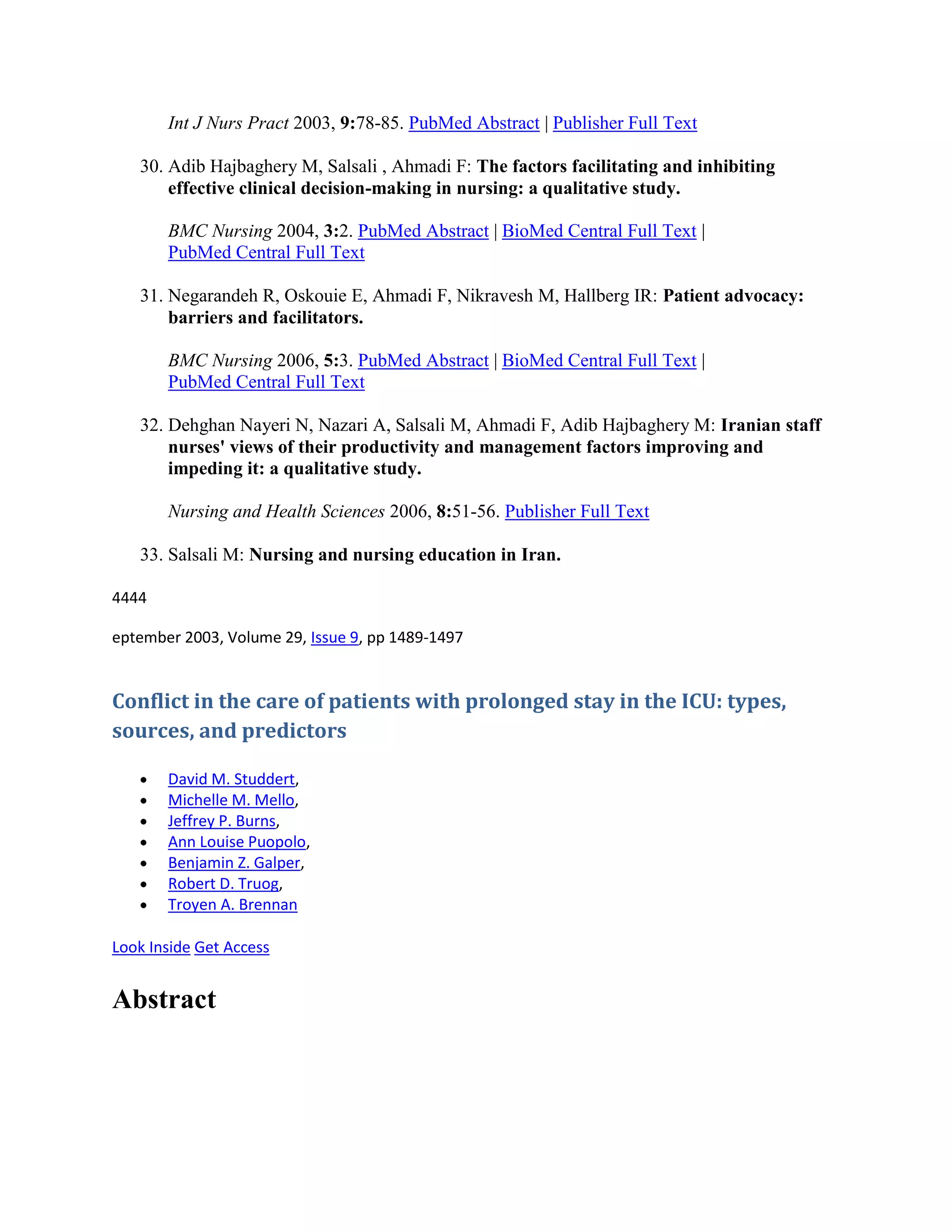 Int J Nurs Pract 2003, 9:78-85. PubMed Abstract | Publisher Full Text

   30. Adib Hajbaghery M, Salsali , Ahmadi F: The factors facilitating and inhibiting
       effective clinical decision-making in nursing: a qualitative study.

       BMC Nursing 2004, 3:2. PubMed Abstract | BioMed Central Full Text |
       PubMed Central Full Text

   31. Negarandeh R, Oskouie E, Ahmadi F, Nikravesh M, Hallberg IR: Patient advocacy:
       barriers and facilitators.

       BMC Nursing 2006, 5:3. PubMed Abstract | BioMed Central Full Text |
       PubMed Central Full Text

   32. Dehghan Nayeri N, Nazari A, Salsali M, Ahmadi F, Adib Hajbaghery M: Iranian staff
       nurses' views of their productivity and management factors improving and
       impeding it: a qualitative study.

       Nursing and Health Sciences 2006, 8:51-56. Publisher Full Text

   33. Salsali M: Nursing and nursing education in Iran.

4444

eptember 2003, Volume 29, Issue 9, pp 1489-1497


Conflict in the care of patients with prolonged stay in the ICU: types,
sources, and predictors

       David M. Studdert,
       Michelle M. Mello,
       Jeffrey P. Burns,
       Ann Louise Puopolo,
       Benjamin Z. Galper,
       Robert D. Truog,
       Troyen A. Brennan

Look Inside Get Access


Abstract
 