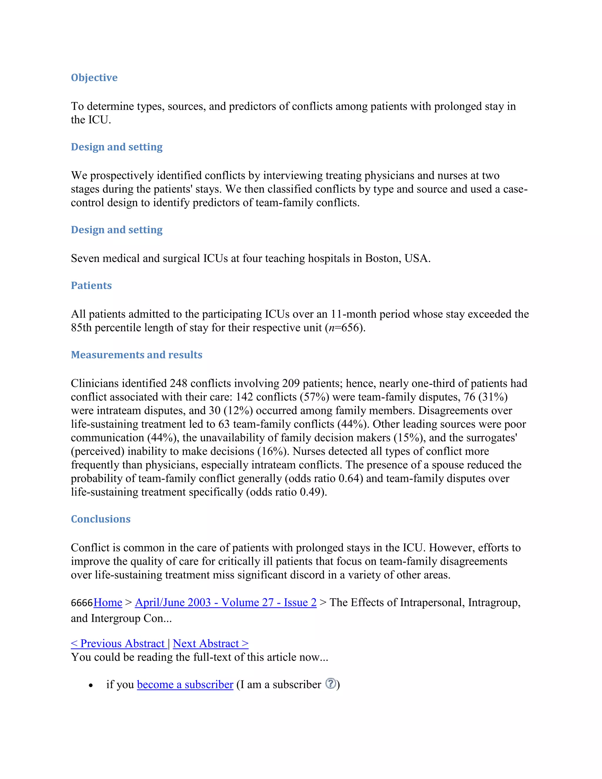 Objective

To determine types, sources, and predictors of conflicts among patients with prolonged stay in
the ICU.

Design and setting

We prospectively identified conflicts by interviewing treating physicians and nurses at two
stages during the patients' stays. We then classified conflicts by type and source and used a case-
control design to identify predictors of team-family conflicts.

Design and setting

Seven medical and surgical ICUs at four teaching hospitals in Boston, USA.

Patients

All patients admitted to the participating ICUs over an 11-month period whose stay exceeded the
85th percentile length of stay for their respective unit (n=656).

Measurements and results

Clinicians identified 248 conflicts involving 209 patients; hence, nearly one-third of patients had
conflict associated with their care: 142 conflicts (57%) were team-family disputes, 76 (31%)
were intrateam disputes, and 30 (12%) occurred among family members. Disagreements over
life-sustaining treatment led to 63 team-family conflicts (44%). Other leading sources were poor
communication (44%), the unavailability of family decision makers (15%), and the surrogates'
(perceived) inability to make decisions (16%). Nurses detected all types of conflict more
frequently than physicians, especially intrateam conflicts. The presence of a spouse reduced the
probability of team-family conflict generally (odds ratio 0.64) and team-family disputes over
life-sustaining treatment specifically (odds ratio 0.49).

Conclusions

Conflict is common in the care of patients with prolonged stays in the ICU. However, efforts to
improve the quality of care for critically ill patients that focus on team-family disagreements
over life-sustaining treatment miss significant discord in a variety of other areas.

6666 Home > April/June 2003 - Volume 27 - Issue 2 > The Effects of Intrapersonal, Intragroup,
and Intergroup Con...

< Previous Abstract | Next Abstract >
You could be reading the full-text of this article now...

       if you become a subscriber (I am a subscriber        )
 