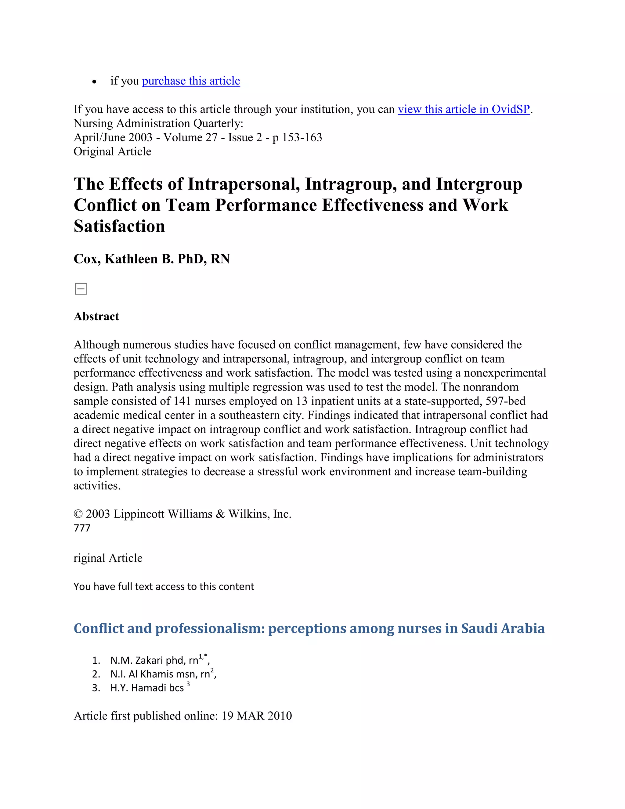 if you purchase this article

If you have access to this article through your institution, you can view this article in OvidSP.
Nursing Administration Quarterly:
April/June 2003 - Volume 27 - Issue 2 - p 153-163
Original Article

The Effects of Intrapersonal, Intragroup, and Intergroup
Conflict on Team Performance Effectiveness and Work
Satisfaction
Cox, Kathleen B. PhD, RN



Abstract

Although numerous studies have focused on conflict management, few have considered the
effects of unit technology and intrapersonal, intragroup, and intergroup conflict on team
performance effectiveness and work satisfaction. The model was tested using a nonexperimental
design. Path analysis using multiple regression was used to test the model. The nonrandom
sample consisted of 141 nurses employed on 13 inpatient units at a state-supported, 597-bed
academic medical center in a southeastern city. Findings indicated that intrapersonal conflict had
a direct negative impact on intragroup conflict and work satisfaction. Intragroup conflict had
direct negative effects on work satisfaction and team performance effectiveness. Unit technology
had a direct negative impact on work satisfaction. Findings have implications for administrators
to implement strategies to decrease a stressful work environment and increase team-building
activities.

© 2003 Lippincott Williams & Wilkins, Inc.
777

riginal Article

You have full text access to this content


Conflict and professionalism: perceptions among nurses in Saudi Arabia

      1. N.M. Zakari phd, rn1,*,
      2. N.I. Al Khamis msn, rn2,
      3. H.Y. Hamadi bcs 3

Article first published online: 19 MAR 2010
 