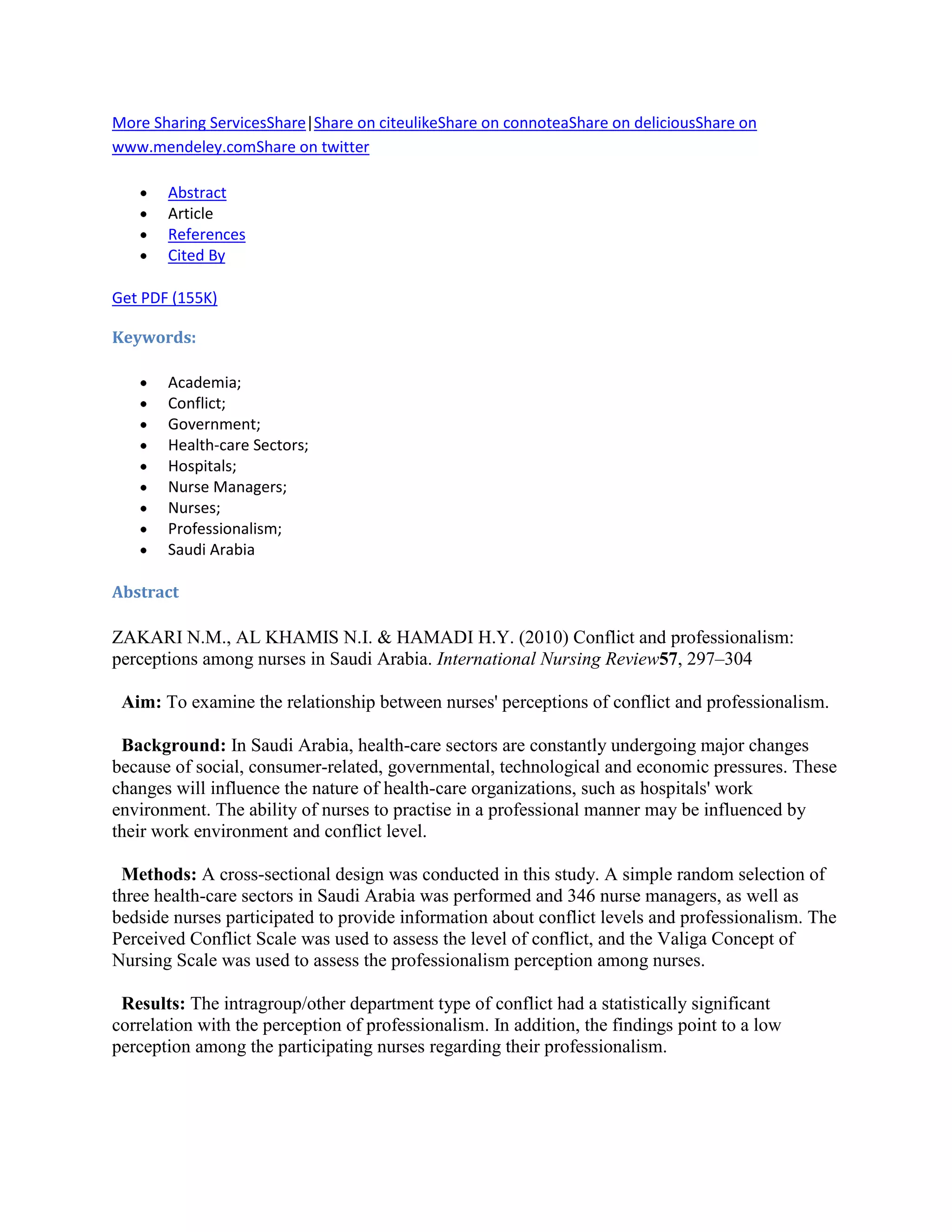 More Sharing ServicesShare|Share on citeulikeShare on connoteaShare on deliciousShare on
www.mendeley.comShare on twitter

       Abstract
       Article
       References
       Cited By

Get PDF (155K)

Keywords:

       Academia;
       Conflict;
       Government;
       Health-care Sectors;
       Hospitals;
       Nurse Managers;
       Nurses;
       Professionalism;
       Saudi Arabia

Abstract

ZAKARI N.M., AL KHAMIS N.I. & HAMADI H.Y. (2010) Conflict and professionalism:
perceptions among nurses in Saudi Arabia. International Nursing Review57, 297–304

 Aim: To examine the relationship between nurses' perceptions of conflict and professionalism.

 Background: In Saudi Arabia, health-care sectors are constantly undergoing major changes
because of social, consumer-related, governmental, technological and economic pressures. These
changes will influence the nature of health-care organizations, such as hospitals' work
environment. The ability of nurses to practise in a professional manner may be influenced by
their work environment and conflict level.

 Methods: A cross-sectional design was conducted in this study. A simple random selection of
three health-care sectors in Saudi Arabia was performed and 346 nurse managers, as well as
bedside nurses participated to provide information about conflict levels and professionalism. The
Perceived Conflict Scale was used to assess the level of conflict, and the Valiga Concept of
Nursing Scale was used to assess the professionalism perception among nurses.

 Results: The intragroup/other department type of conflict had a statistically significant
correlation with the perception of professionalism. In addition, the findings point to a low
perception among the participating nurses regarding their professionalism.
 