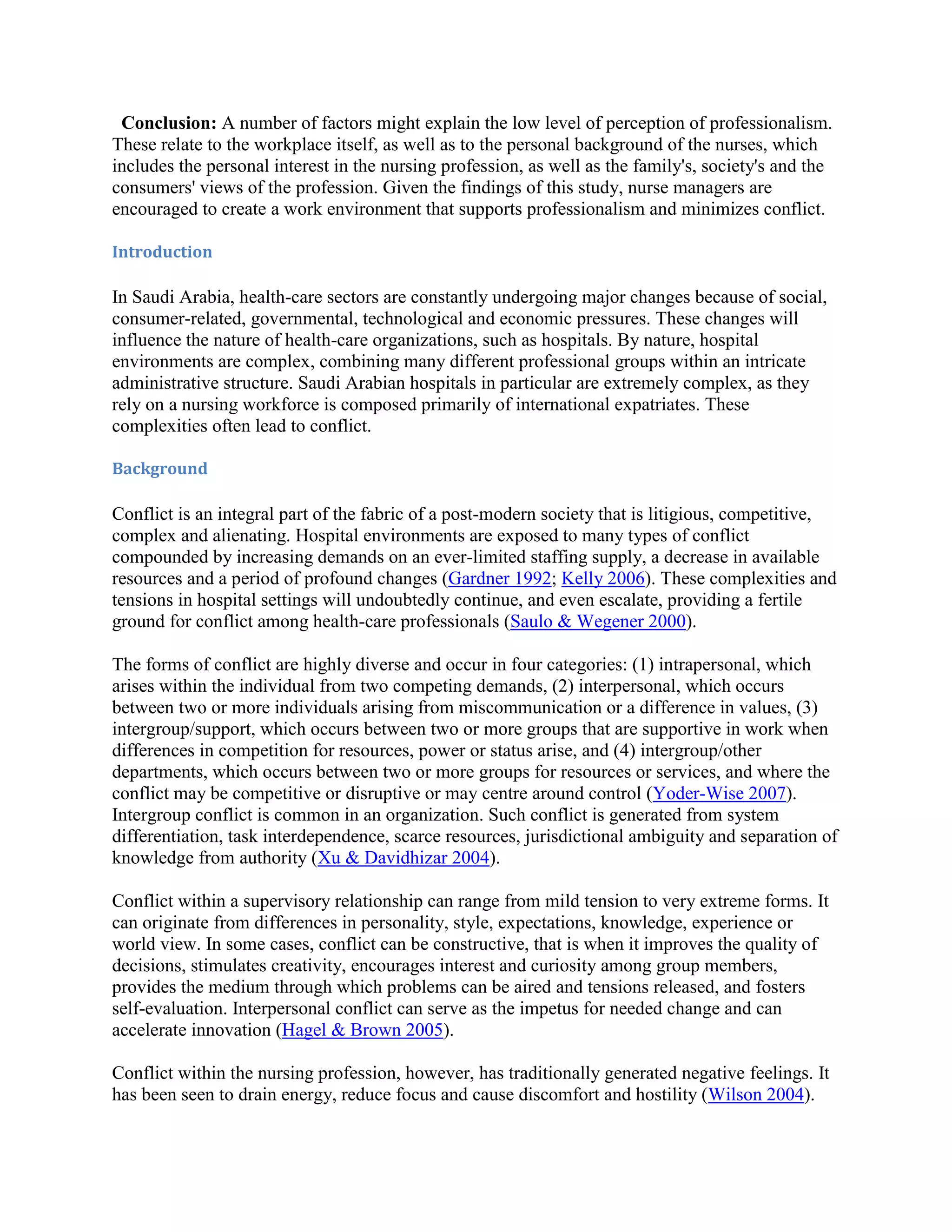 Conclusion: A number of factors might explain the low level of perception of professionalism.
These relate to the workplace itself, as well as to the personal background of the nurses, which
includes the personal interest in the nursing profession, as well as the family's, society's and the
consumers' views of the profession. Given the findings of this study, nurse managers are
encouraged to create a work environment that supports professionalism and minimizes conflict.

Introduction

In Saudi Arabia, health-care sectors are constantly undergoing major changes because of social,
consumer-related, governmental, technological and economic pressures. These changes will
influence the nature of health-care organizations, such as hospitals. By nature, hospital
environments are complex, combining many different professional groups within an intricate
administrative structure. Saudi Arabian hospitals in particular are extremely complex, as they
rely on a nursing workforce is composed primarily of international expatriates. These
complexities often lead to conflict.

Background

Conflict is an integral part of the fabric of a post-modern society that is litigious, competitive,
complex and alienating. Hospital environments are exposed to many types of conflict
compounded by increasing demands on an ever-limited staffing supply, a decrease in available
resources and a period of profound changes (Gardner 1992; Kelly 2006). These complexities and
tensions in hospital settings will undoubtedly continue, and even escalate, providing a fertile
ground for conflict among health-care professionals (Saulo & Wegener 2000).

The forms of conflict are highly diverse and occur in four categories: (1) intrapersonal, which
arises within the individual from two competing demands, (2) interpersonal, which occurs
between two or more individuals arising from miscommunication or a difference in values, (3)
intergroup/support, which occurs between two or more groups that are supportive in work when
differences in competition for resources, power or status arise, and (4) intergroup/other
departments, which occurs between two or more groups for resources or services, and where the
conflict may be competitive or disruptive or may centre around control (Yoder-Wise 2007).
Intergroup conflict is common in an organization. Such conflict is generated from system
differentiation, task interdependence, scarce resources, jurisdictional ambiguity and separation of
knowledge from authority (Xu & Davidhizar 2004).

Conflict within a supervisory relationship can range from mild tension to very extreme forms. It
can originate from differences in personality, style, expectations, knowledge, experience or
world view. In some cases, conflict can be constructive, that is when it improves the quality of
decisions, stimulates creativity, encourages interest and curiosity among group members,
provides the medium through which problems can be aired and tensions released, and fosters
self-evaluation. Interpersonal conflict can serve as the impetus for needed change and can
accelerate innovation (Hagel & Brown 2005).

Conflict within the nursing profession, however, has traditionally generated negative feelings. It
has been seen to drain energy, reduce focus and cause discomfort and hostility (Wilson 2004).
 