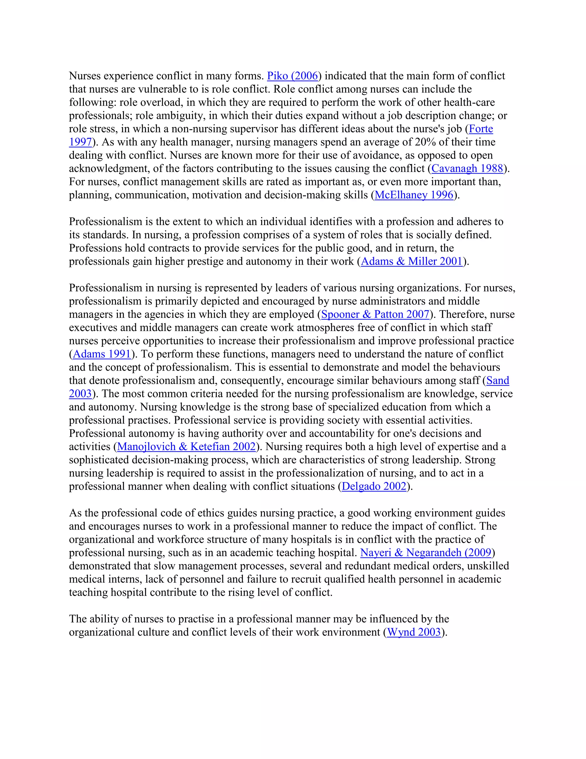 Nurses experience conflict in many forms. Piko (2006) indicated that the main form of conflict
that nurses are vulnerable to is role conflict. Role conflict among nurses can include the
following: role overload, in which they are required to perform the work of other health-care
professionals; role ambiguity, in which their duties expand without a job description change; or
role stress, in which a non-nursing supervisor has different ideas about the nurse's job (Forte
1997). As with any health manager, nursing managers spend an average of 20% of their time
dealing with conflict. Nurses are known more for their use of avoidance, as opposed to open
acknowledgment, of the factors contributing to the issues causing the conflict (Cavanagh 1988).
For nurses, conflict management skills are rated as important as, or even more important than,
planning, communication, motivation and decision-making skills (McElhaney 1996).

Professionalism is the extent to which an individual identifies with a profession and adheres to
its standards. In nursing, a profession comprises of a system of roles that is socially defined.
Professions hold contracts to provide services for the public good, and in return, the
professionals gain higher prestige and autonomy in their work (Adams & Miller 2001).

Professionalism in nursing is represented by leaders of various nursing organizations. For nurses,
professionalism is primarily depicted and encouraged by nurse administrators and middle
managers in the agencies in which they are employed (Spooner & Patton 2007). Therefore, nurse
executives and middle managers can create work atmospheres free of conflict in which staff
nurses perceive opportunities to increase their professionalism and improve professional practice
(Adams 1991). To perform these functions, managers need to understand the nature of conflict
and the concept of professionalism. This is essential to demonstrate and model the behaviours
that denote professionalism and, consequently, encourage similar behaviours among staff (Sand
2003). The most common criteria needed for the nursing professionalism are knowledge, service
and autonomy. Nursing knowledge is the strong base of specialized education from which a
professional practises. Professional service is providing society with essential activities.
Professional autonomy is having authority over and accountability for one's decisions and
activities (Manojlovich & Ketefian 2002). Nursing requires both a high level of expertise and a
sophisticated decision-making process, which are characteristics of strong leadership. Strong
nursing leadership is required to assist in the professionalization of nursing, and to act in a
professional manner when dealing with conflict situations (Delgado 2002).

As the professional code of ethics guides nursing practice, a good working environment guides
and encourages nurses to work in a professional manner to reduce the impact of conflict. The
organizational and workforce structure of many hospitals is in conflict with the practice of
professional nursing, such as in an academic teaching hospital. Nayeri & Negarandeh (2009)
demonstrated that slow management processes, several and redundant medical orders, unskilled
medical interns, lack of personnel and failure to recruit qualified health personnel in academic
teaching hospital contribute to the rising level of conflict.

The ability of nurses to practise in a professional manner may be influenced by the
organizational culture and conflict levels of their work environment (Wynd 2003).
 