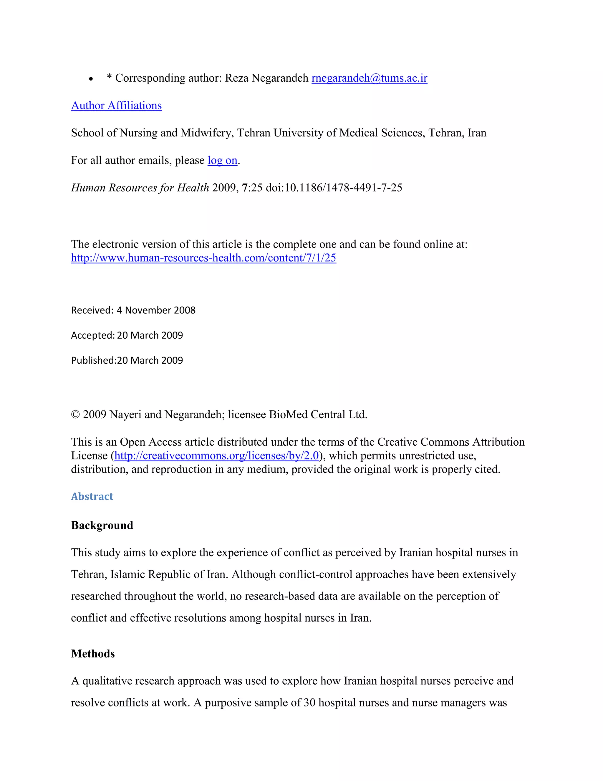 * Corresponding author: Reza Negarandeh rnegarandeh@tums.ac.ir

Author Affiliations

School of Nursing and Midwifery, Tehran University of Medical Sciences, Tehran, Iran

For all author emails, please log on.

Human Resources for Health 2009, 7:25 doi:10.1186/1478-4491-7-25



The electronic version of this article is the complete one and can be found online at:
http://www.human-resources-health.com/content/7/1/25



Received: 4 November 2008

Accepted: 20 March 2009

Published:20 March 2009




© 2009 Nayeri and Negarandeh; licensee BioMed Central Ltd.

This is an Open Access article distributed under the terms of the Creative Commons Attribution
License (http://creativecommons.org/licenses/by/2.0), which permits unrestricted use,
distribution, and reproduction in any medium, provided the original work is properly cited.

Abstract

Background

This study aims to explore the experience of conflict as perceived by Iranian hospital nurses in
Tehran, Islamic Republic of Iran. Although conflict-control approaches have been extensively
researched throughout the world, no research-based data are available on the perception of
conflict and effective resolutions among hospital nurses in Iran.


Methods

A qualitative research approach was used to explore how Iranian hospital nurses perceive and
resolve conflicts at work. A purposive sample of 30 hospital nurses and nurse managers was
 