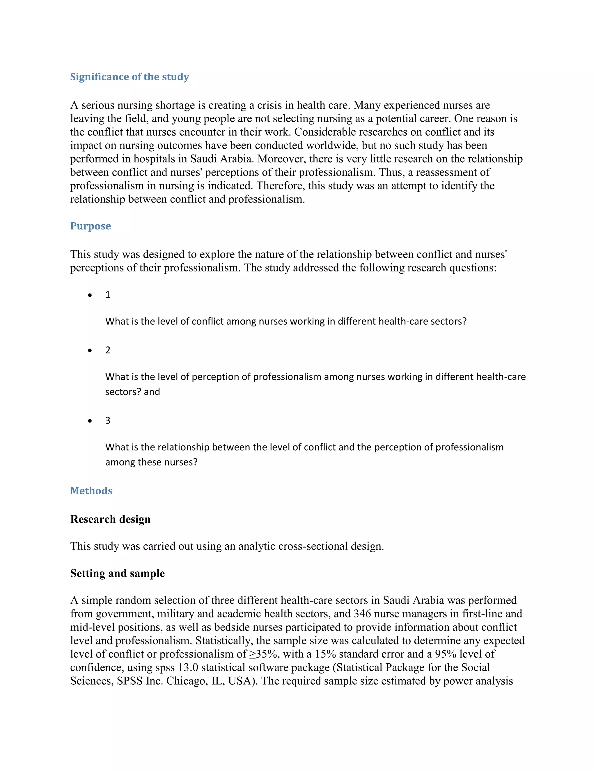 Significance of the study

A serious nursing shortage is creating a crisis in health care. Many experienced nurses are
leaving the field, and young people are not selecting nursing as a potential career. One reason is
the conflict that nurses encounter in their work. Considerable researches on conflict and its
impact on nursing outcomes have been conducted worldwide, but no such study has been
performed in hospitals in Saudi Arabia. Moreover, there is very little research on the relationship
between conflict and nurses' perceptions of their professionalism. Thus, a reassessment of
professionalism in nursing is indicated. Therefore, this study was an attempt to identify the
relationship between conflict and professionalism.

Purpose

This study was designed to explore the nature of the relationship between conflict and nurses'
perceptions of their professionalism. The study addressed the following research questions:

       1

       What is the level of conflict among nurses working in different health-care sectors?

       2

       What is the level of perception of professionalism among nurses working in different health-care
       sectors? and

       3

       What is the relationship between the level of conflict and the perception of professionalism
       among these nurses?

Methods

Research design

This study was carried out using an analytic cross-sectional design.

Setting and sample

A simple random selection of three different health-care sectors in Saudi Arabia was performed
from government, military and academic health sectors, and 346 nurse managers in first-line and
mid-level positions, as well as bedside nurses participated to provide information about conflict
level and professionalism. Statistically, the sample size was calculated to determine any expected
level of conflict or professionalism of ≥35%, with a 15% standard error and a 95% level of
confidence, using spss 13.0 statistical software package (Statistical Package for the Social
Sciences, SPSS Inc. Chicago, IL, USA). The required sample size estimated by power analysis
 