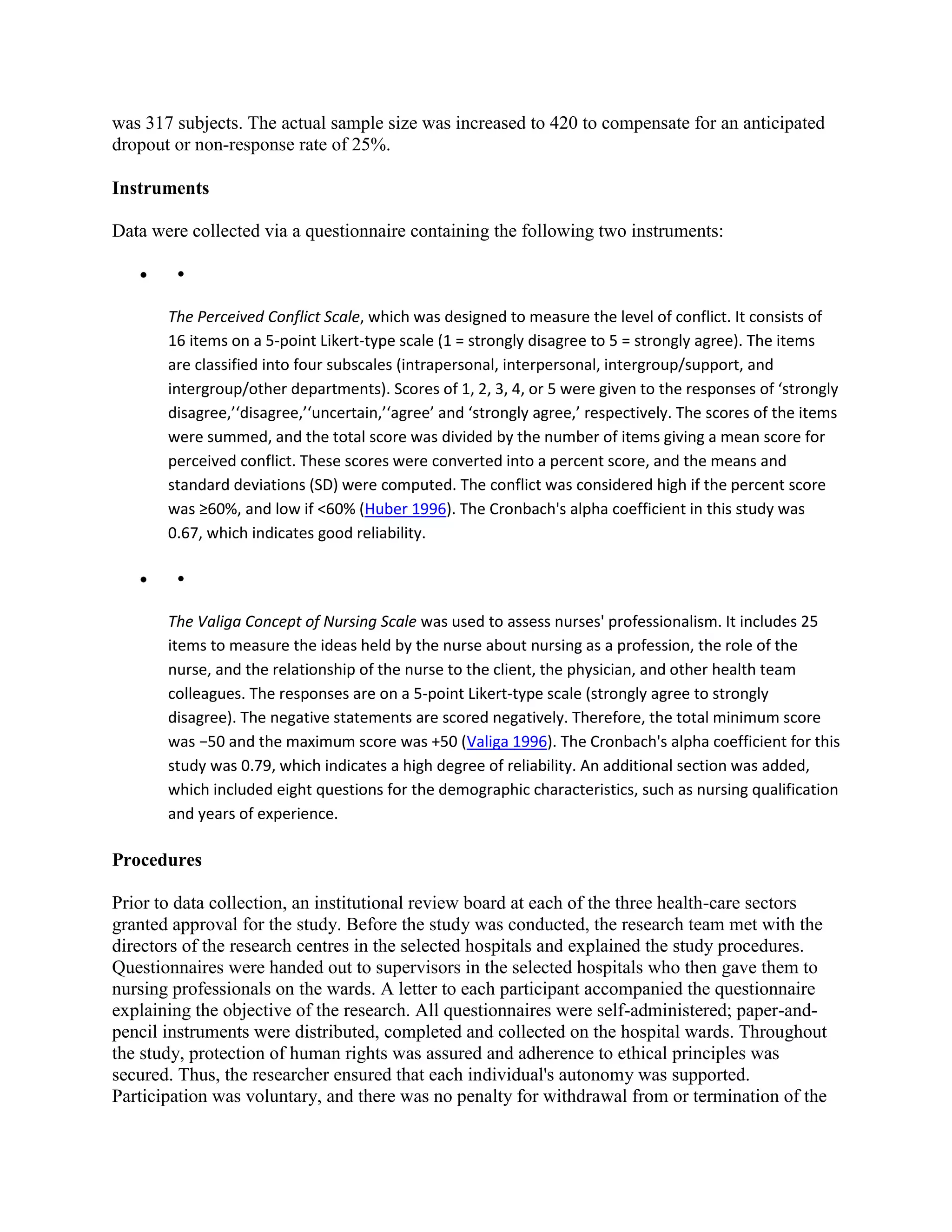 was 317 subjects. The actual sample size was increased to 420 to compensate for an anticipated
dropout or non-response rate of 25%.

Instruments

Data were collected via a questionnaire containing the following two instruments:

        •

       The Perceived Conflict Scale, which was designed to measure the level of conflict. It consists of
       16 items on a 5-point Likert-type scale (1 = strongly disagree to 5 = strongly agree). The items
       are classified into four subscales (intrapersonal, interpersonal, intergroup/support, and
       intergroup/other departments). Scores of 1, 2, 3, 4, or 5 were given to the responses of ‘strongly
       disagree,’‘disagree,’‘uncertain,’‘agree’ and ‘strongly agree,’ respectively. The scores of the items
       were summed, and the total score was divided by the number of items giving a mean score for
       perceived conflict. These scores were converted into a percent score, and the means and
       standard deviations (SD) were computed. The conflict was considered high if the percent score
       was ≥60%, and low if <60% (Huber 1996). The Cronbach's alpha coefficient in this study was
       0.67, which indicates good reliability.

        •

       The Valiga Concept of Nursing Scale was used to assess nurses' professionalism. It includes 25
       items to measure the ideas held by the nurse about nursing as a profession, the role of the
       nurse, and the relationship of the nurse to the client, the physician, and other health team
       colleagues. The responses are on a 5-point Likert-type scale (strongly agree to strongly
       disagree). The negative statements are scored negatively. Therefore, the total minimum score
       was −50 and the maximum score was +50 (Valiga 1996). The Cronbach's alpha coefficient for this
       study was 0.79, which indicates a high degree of reliability. An additional section was added,
       which included eight questions for the demographic characteristics, such as nursing qualification
       and years of experience.

Procedures

Prior to data collection, an institutional review board at each of the three health-care sectors
granted approval for the study. Before the study was conducted, the research team met with the
directors of the research centres in the selected hospitals and explained the study procedures.
Questionnaires were handed out to supervisors in the selected hospitals who then gave them to
nursing professionals on the wards. A letter to each participant accompanied the questionnaire
explaining the objective of the research. All questionnaires were self-administered; paper-and-
pencil instruments were distributed, completed and collected on the hospital wards. Throughout
the study, protection of human rights was assured and adherence to ethical principles was
secured. Thus, the researcher ensured that each individual's autonomy was supported.
Participation was voluntary, and there was no penalty for withdrawal from or termination of the
 