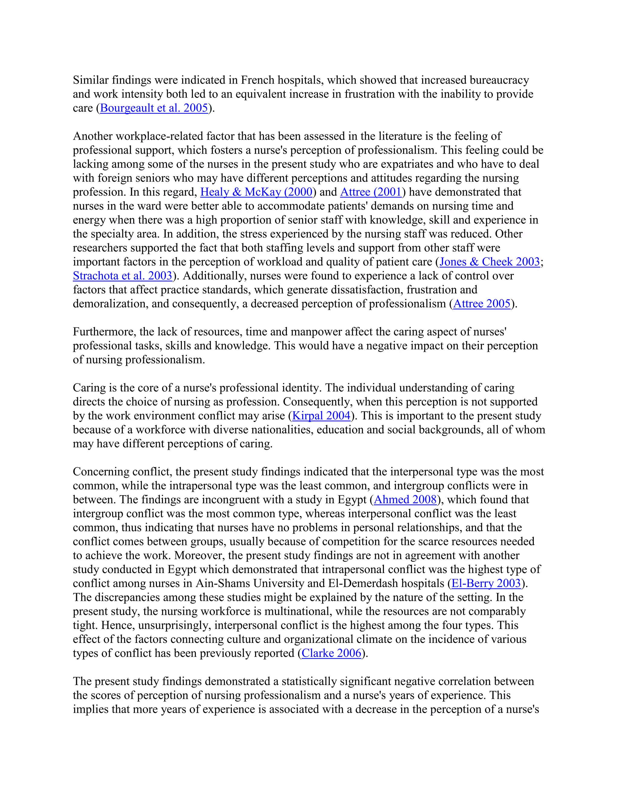 Similar findings were indicated in French hospitals, which showed that increased bureaucracy
and work intensity both led to an equivalent increase in frustration with the inability to provide
care (Bourgeault et al. 2005).

Another workplace-related factor that has been assessed in the literature is the feeling of
professional support, which fosters a nurse's perception of professionalism. This feeling could be
lacking among some of the nurses in the present study who are expatriates and who have to deal
with foreign seniors who may have different perceptions and attitudes regarding the nursing
profession. In this regard, Healy & McKay (2000) and Attree (2001) have demonstrated that
nurses in the ward were better able to accommodate patients' demands on nursing time and
energy when there was a high proportion of senior staff with knowledge, skill and experience in
the specialty area. In addition, the stress experienced by the nursing staff was reduced. Other
researchers supported the fact that both staffing levels and support from other staff were
important factors in the perception of workload and quality of patient care (Jones & Cheek 2003;
Strachota et al. 2003). Additionally, nurses were found to experience a lack of control over
factors that affect practice standards, which generate dissatisfaction, frustration and
demoralization, and consequently, a decreased perception of professionalism (Attree 2005).

Furthermore, the lack of resources, time and manpower affect the caring aspect of nurses'
professional tasks, skills and knowledge. This would have a negative impact on their perception
of nursing professionalism.

Caring is the core of a nurse's professional identity. The individual understanding of caring
directs the choice of nursing as profession. Consequently, when this perception is not supported
by the work environment conflict may arise (Kirpal 2004). This is important to the present study
because of a workforce with diverse nationalities, education and social backgrounds, all of whom
may have different perceptions of caring.

Concerning conflict, the present study findings indicated that the interpersonal type was the most
common, while the intrapersonal type was the least common, and intergroup conflicts were in
between. The findings are incongruent with a study in Egypt (Ahmed 2008), which found that
intergroup conflict was the most common type, whereas interpersonal conflict was the least
common, thus indicating that nurses have no problems in personal relationships, and that the
conflict comes between groups, usually because of competition for the scarce resources needed
to achieve the work. Moreover, the present study findings are not in agreement with another
study conducted in Egypt which demonstrated that intrapersonal conflict was the highest type of
conflict among nurses in Ain-Shams University and El-Demerdash hospitals (El-Berry 2003).
The discrepancies among these studies might be explained by the nature of the setting. In the
present study, the nursing workforce is multinational, while the resources are not comparably
tight. Hence, unsurprisingly, interpersonal conflict is the highest among the four types. This
effect of the factors connecting culture and organizational climate on the incidence of various
types of conflict has been previously reported (Clarke 2006).

The present study findings demonstrated a statistically significant negative correlation between
the scores of perception of nursing professionalism and a nurse's years of experience. This
implies that more years of experience is associated with a decrease in the perception of a nurse's
 