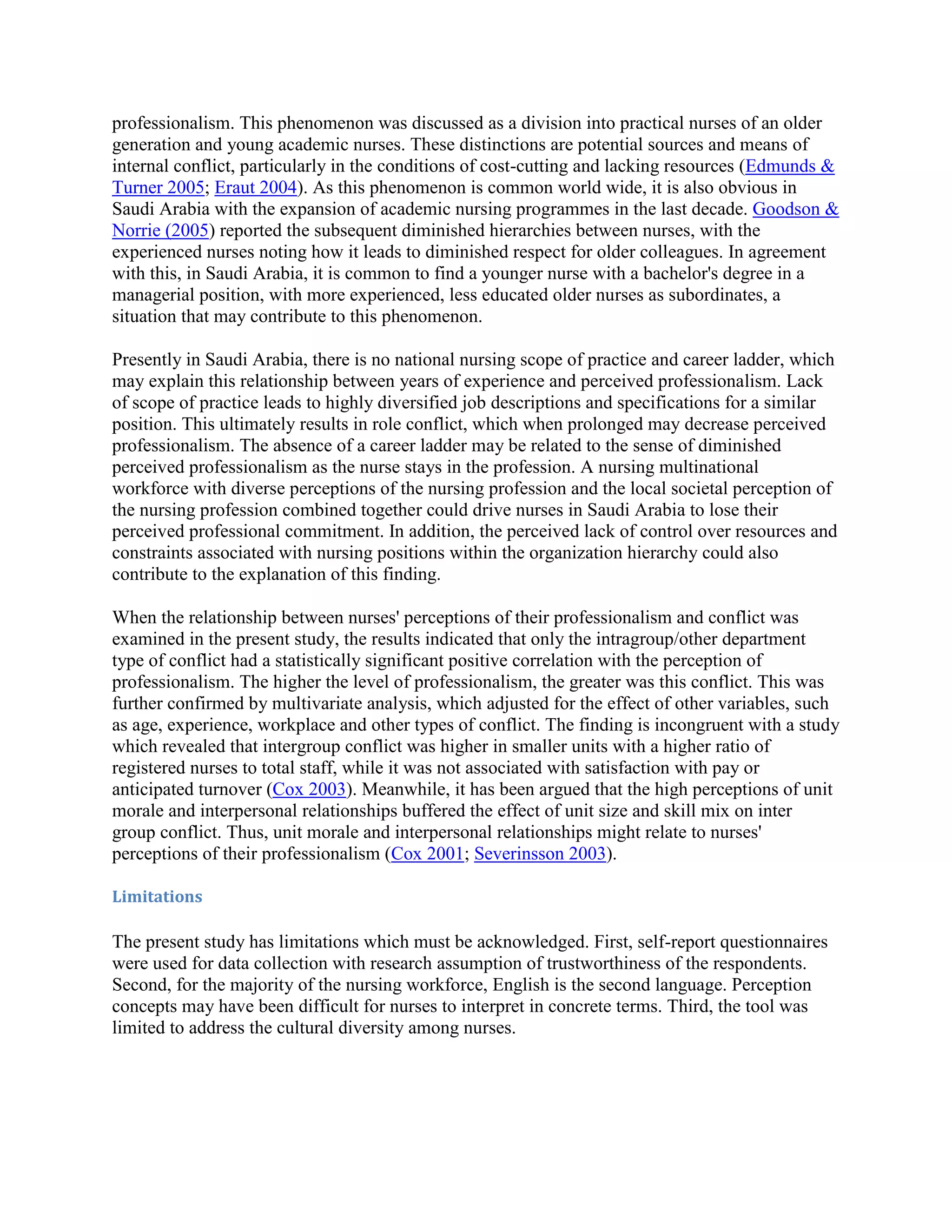 professionalism. This phenomenon was discussed as a division into practical nurses of an older
generation and young academic nurses. These distinctions are potential sources and means of
internal conflict, particularly in the conditions of cost-cutting and lacking resources (Edmunds &
Turner 2005; Eraut 2004). As this phenomenon is common world wide, it is also obvious in
Saudi Arabia with the expansion of academic nursing programmes in the last decade. Goodson &
Norrie (2005) reported the subsequent diminished hierarchies between nurses, with the
experienced nurses noting how it leads to diminished respect for older colleagues. In agreement
with this, in Saudi Arabia, it is common to find a younger nurse with a bachelor's degree in a
managerial position, with more experienced, less educated older nurses as subordinates, a
situation that may contribute to this phenomenon.

Presently in Saudi Arabia, there is no national nursing scope of practice and career ladder, which
may explain this relationship between years of experience and perceived professionalism. Lack
of scope of practice leads to highly diversified job descriptions and specifications for a similar
position. This ultimately results in role conflict, which when prolonged may decrease perceived
professionalism. The absence of a career ladder may be related to the sense of diminished
perceived professionalism as the nurse stays in the profession. A nursing multinational
workforce with diverse perceptions of the nursing profession and the local societal perception of
the nursing profession combined together could drive nurses in Saudi Arabia to lose their
perceived professional commitment. In addition, the perceived lack of control over resources and
constraints associated with nursing positions within the organization hierarchy could also
contribute to the explanation of this finding.

When the relationship between nurses' perceptions of their professionalism and conflict was
examined in the present study, the results indicated that only the intragroup/other department
type of conflict had a statistically significant positive correlation with the perception of
professionalism. The higher the level of professionalism, the greater was this conflict. This was
further confirmed by multivariate analysis, which adjusted for the effect of other variables, such
as age, experience, workplace and other types of conflict. The finding is incongruent with a study
which revealed that intergroup conflict was higher in smaller units with a higher ratio of
registered nurses to total staff, while it was not associated with satisfaction with pay or
anticipated turnover (Cox 2003). Meanwhile, it has been argued that the high perceptions of unit
morale and interpersonal relationships buffered the effect of unit size and skill mix on inter
group conflict. Thus, unit morale and interpersonal relationships might relate to nurses'
perceptions of their professionalism (Cox 2001; Severinsson 2003).

Limitations

The present study has limitations which must be acknowledged. First, self-report questionnaires
were used for data collection with research assumption of trustworthiness of the respondents.
Second, for the majority of the nursing workforce, English is the second language. Perception
concepts may have been difficult for nurses to interpret in concrete terms. Third, the tool was
limited to address the cultural diversity among nurses.
 