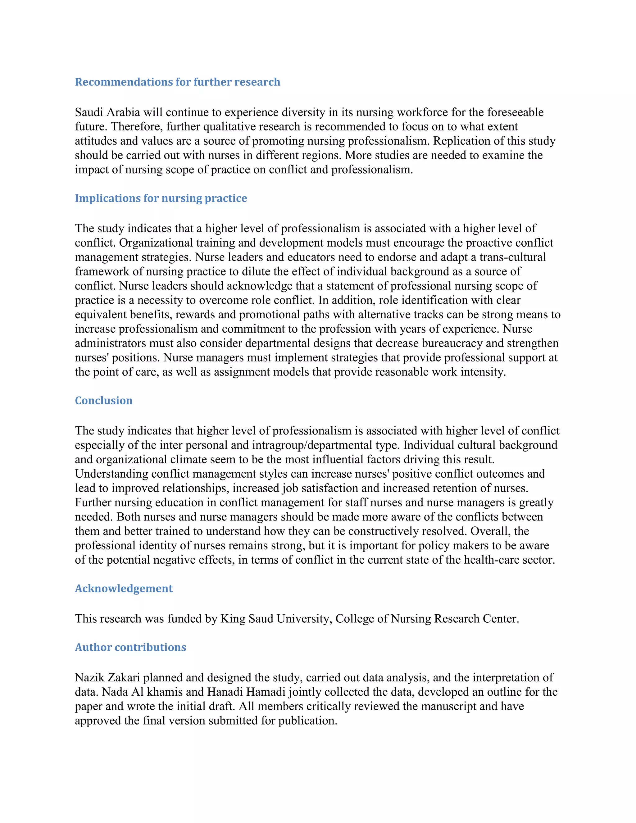 Recommendations for further research

Saudi Arabia will continue to experience diversity in its nursing workforce for the foreseeable
future. Therefore, further qualitative research is recommended to focus on to what extent
attitudes and values are a source of promoting nursing professionalism. Replication of this study
should be carried out with nurses in different regions. More studies are needed to examine the
impact of nursing scope of practice on conflict and professionalism.

Implications for nursing practice

The study indicates that a higher level of professionalism is associated with a higher level of
conflict. Organizational training and development models must encourage the proactive conflict
management strategies. Nurse leaders and educators need to endorse and adapt a trans-cultural
framework of nursing practice to dilute the effect of individual background as a source of
conflict. Nurse leaders should acknowledge that a statement of professional nursing scope of
practice is a necessity to overcome role conflict. In addition, role identification with clear
equivalent benefits, rewards and promotional paths with alternative tracks can be strong means to
increase professionalism and commitment to the profession with years of experience. Nurse
administrators must also consider departmental designs that decrease bureaucracy and strengthen
nurses' positions. Nurse managers must implement strategies that provide professional support at
the point of care, as well as assignment models that provide reasonable work intensity.

Conclusion

The study indicates that higher level of professionalism is associated with higher level of conflict
especially of the inter personal and intragroup/departmental type. Individual cultural background
and organizational climate seem to be the most influential factors driving this result.
Understanding conflict management styles can increase nurses' positive conflict outcomes and
lead to improved relationships, increased job satisfaction and increased retention of nurses.
Further nursing education in conflict management for staff nurses and nurse managers is greatly
needed. Both nurses and nurse managers should be made more aware of the conflicts between
them and better trained to understand how they can be constructively resolved. Overall, the
professional identity of nurses remains strong, but it is important for policy makers to be aware
of the potential negative effects, in terms of conflict in the current state of the health-care sector.

Acknowledgement

This research was funded by King Saud University, College of Nursing Research Center.

Author contributions

Nazik Zakari planned and designed the study, carried out data analysis, and the interpretation of
data. Nada Al khamis and Hanadi Hamadi jointly collected the data, developed an outline for the
paper and wrote the initial draft. All members critically reviewed the manuscript and have
approved the final version submitted for publication.
 