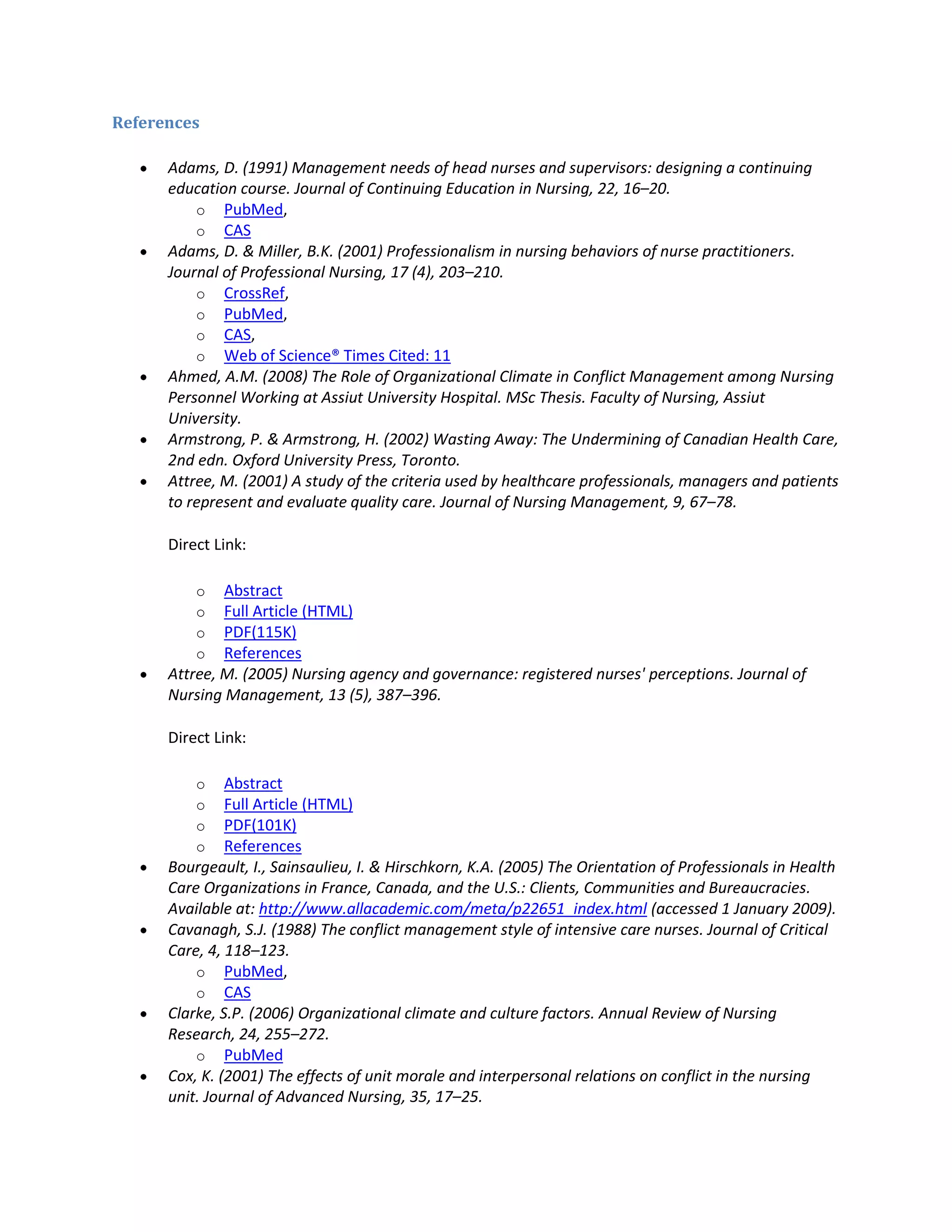 References

      Adams, D. (1991) Management needs of head nurses and supervisors: designing a continuing
      education course. Journal of Continuing Education in Nursing, 22, 16–20.
          o PubMed,
          o CAS
      Adams, D. & Miller, B.K. (2001) Professionalism in nursing behaviors of nurse practitioners.
      Journal of Professional Nursing, 17 (4), 203–210.
          o CrossRef,
          o PubMed,
          o CAS,
          o Web of Science® Times Cited: 11
      Ahmed, A.M. (2008) The Role of Organizational Climate in Conflict Management among Nursing
      Personnel Working at Assiut University Hospital. MSc Thesis. Faculty of Nursing, Assiut
      University.
      Armstrong, P. & Armstrong, H. (2002) Wasting Away: The Undermining of Canadian Health Care,
      2nd edn. Oxford University Press, Toronto.
      Attree, M. (2001) A study of the criteria used by healthcare professionals, managers and patients
      to represent and evaluate quality care. Journal of Nursing Management, 9, 67–78.

      Direct Link:

          o   Abstract
          o   Full Article (HTML)
          o   PDF(115K)
          o   References
      Attree, M. (2005) Nursing agency and governance: registered nurses' perceptions. Journal of
      Nursing Management, 13 (5), 387–396.

      Direct Link:

          o    Abstract
          o    Full Article (HTML)
          o    PDF(101K)
          o    References
      Bourgeault, I., Sainsaulieu, I. & Hirschkorn, K.A. (2005) The Orientation of Professionals in Health
      Care Organizations in France, Canada, and the U.S.: Clients, Communities and Bureaucracies.
      Available at: http://www.allacademic.com/meta/p22651_index.html (accessed 1 January 2009).
      Cavanagh, S.J. (1988) The conflict management style of intensive care nurses. Journal of Critical
      Care, 4, 118–123.
          o PubMed,
          o CAS
      Clarke, S.P. (2006) Organizational climate and culture factors. Annual Review of Nursing
      Research, 24, 255–272.
          o PubMed
      Cox, K. (2001) The effects of unit morale and interpersonal relations on conflict in the nursing
      unit. Journal of Advanced Nursing, 35, 17–25.
 
