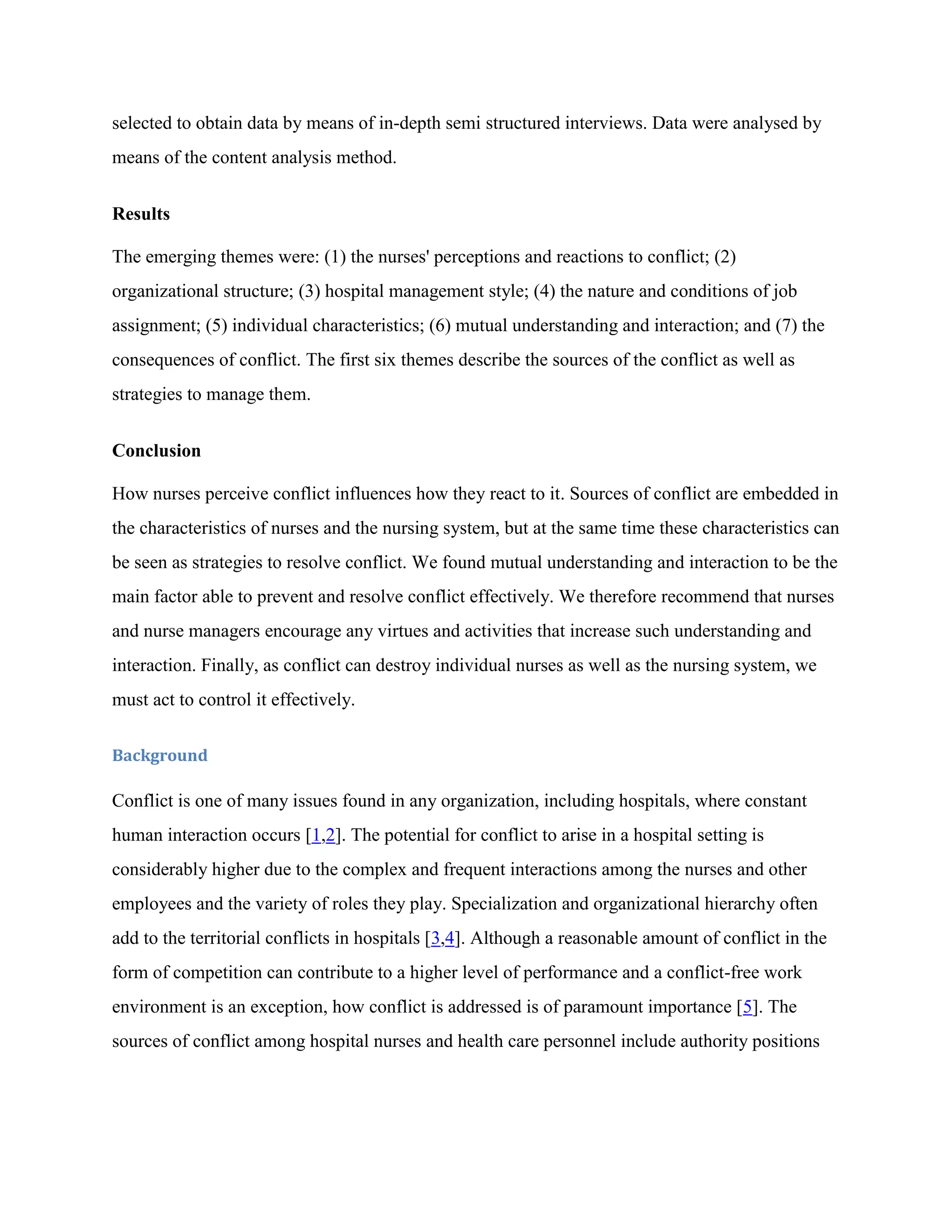 selected to obtain data by means of in-depth semi structured interviews. Data were analysed by
means of the content analysis method.


Results

The emerging themes were: (1) the nurses' perceptions and reactions to conflict; (2)
organizational structure; (3) hospital management style; (4) the nature and conditions of job
assignment; (5) individual characteristics; (6) mutual understanding and interaction; and (7) the
consequences of conflict. The first six themes describe the sources of the conflict as well as
strategies to manage them.


Conclusion

How nurses perceive conflict influences how they react to it. Sources of conflict are embedded in
the characteristics of nurses and the nursing system, but at the same time these characteristics can
be seen as strategies to resolve conflict. We found mutual understanding and interaction to be the
main factor able to prevent and resolve conflict effectively. We therefore recommend that nurses
and nurse managers encourage any virtues and activities that increase such understanding and
interaction. Finally, as conflict can destroy individual nurses as well as the nursing system, we
must act to control it effectively.

Background

Conflict is one of many issues found in any organization, including hospitals, where constant
human interaction occurs [1,2]. The potential for conflict to arise in a hospital setting is
considerably higher due to the complex and frequent interactions among the nurses and other
employees and the variety of roles they play. Specialization and organizational hierarchy often
add to the territorial conflicts in hospitals [3,4]. Although a reasonable amount of conflict in the
form of competition can contribute to a higher level of performance and a conflict-free work
environment is an exception, how conflict is addressed is of paramount importance [5]. The
sources of conflict among hospital nurses and health care personnel include authority positions
 