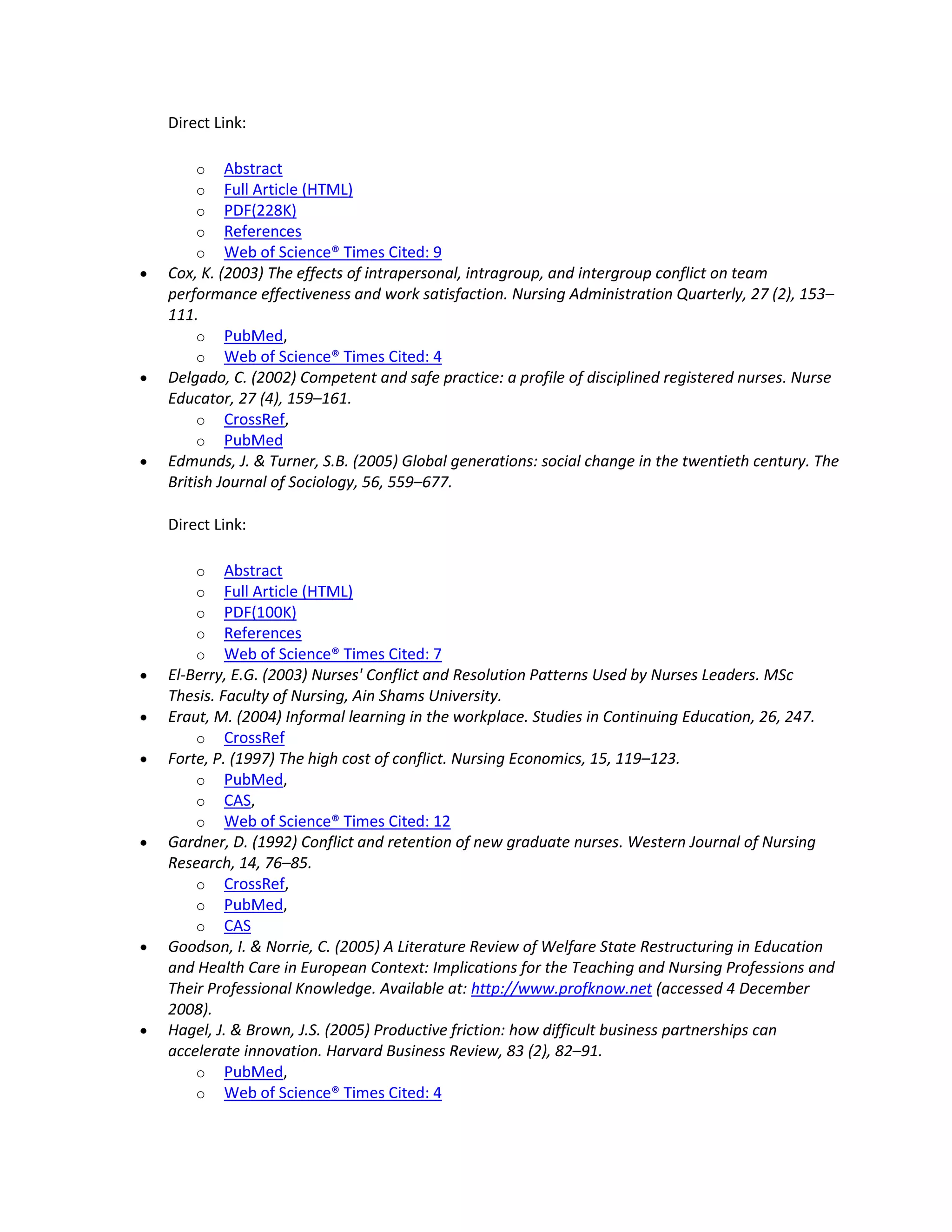 Direct Link:

    o    Abstract
    o    Full Article (HTML)
    o    PDF(228K)
    o    References
    o    Web of Science® Times Cited: 9
Cox, K. (2003) The effects of intrapersonal, intragroup, and intergroup conflict on team
performance effectiveness and work satisfaction. Nursing Administration Quarterly, 27 (2), 153–
111.
     o PubMed,
     o Web of Science® Times Cited: 4
Delgado, C. (2002) Competent and safe practice: a profile of disciplined registered nurses. Nurse
Educator, 27 (4), 159–161.
     o CrossRef,
     o PubMed
Edmunds, J. & Turner, S.B. (2005) Global generations: social change in the twentieth century. The
British Journal of Sociology, 56, 559–677.

Direct Link:

    o    Abstract
    o    Full Article (HTML)
    o    PDF(100K)
    o    References
    o    Web of Science® Times Cited: 7
El-Berry, E.G. (2003) Nurses' Conflict and Resolution Patterns Used by Nurses Leaders. MSc
Thesis. Faculty of Nursing, Ain Shams University.
Eraut, M. (2004) Informal learning in the workplace. Studies in Continuing Education, 26, 247.
    o CrossRef
Forte, P. (1997) The high cost of conflict. Nursing Economics, 15, 119–123.
    o PubMed,
    o CAS,
    o Web of Science® Times Cited: 12
Gardner, D. (1992) Conflict and retention of new graduate nurses. Western Journal of Nursing
Research, 14, 76–85.
    o CrossRef,
    o PubMed,
    o CAS
Goodson, I. & Norrie, C. (2005) A Literature Review of Welfare State Restructuring in Education
and Health Care in European Context: Implications for the Teaching and Nursing Professions and
Their Professional Knowledge. Available at: http://www.profknow.net (accessed 4 December
2008).
Hagel, J. & Brown, J.S. (2005) Productive friction: how difficult business partnerships can
accelerate innovation. Harvard Business Review, 83 (2), 82–91.
    o PubMed,
    o Web of Science® Times Cited: 4
 