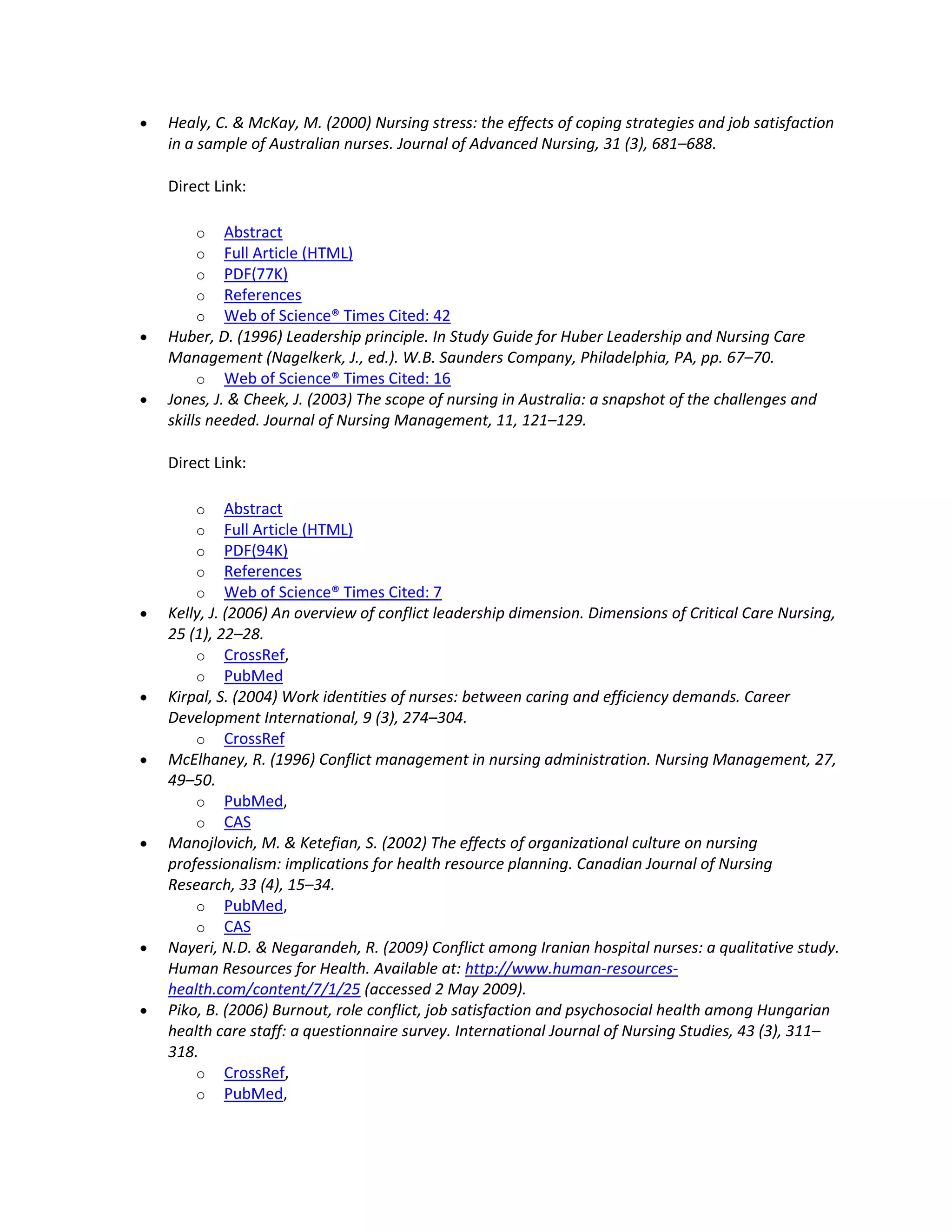 Healy, C. & McKay, M. (2000) Nursing stress: the effects of coping strategies and job satisfaction
in a sample of Australian nurses. Journal of Advanced Nursing, 31 (3), 681–688.

Direct Link:

    o    Abstract
    o    Full Article (HTML)
    o    PDF(77K)
    o    References
    o    Web of Science® Times Cited: 42
Huber, D. (1996) Leadership principle. In Study Guide for Huber Leadership and Nursing Care
Management (Nagelkerk, J., ed.). W.B. Saunders Company, Philadelphia, PA, pp. 67–70.
     o Web of Science® Times Cited: 16
Jones, J. & Cheek, J. (2003) The scope of nursing in Australia: a snapshot of the challenges and
skills needed. Journal of Nursing Management, 11, 121–129.

Direct Link:

    o     Abstract
    o     Full Article (HTML)
    o     PDF(94K)
    o     References
    o     Web of Science® Times Cited: 7
Kelly, J. (2006) An overview of conflict leadership dimension. Dimensions of Critical Care Nursing,
25 (1), 22–28.
    o CrossRef,
    o PubMed
Kirpal, S. (2004) Work identities of nurses: between caring and efficiency demands. Career
Development International, 9 (3), 274–304.
    o CrossRef
McElhaney, R. (1996) Conflict management in nursing administration. Nursing Management, 27,
49–50.
    o PubMed,
    o CAS
Manojlovich, M. & Ketefian, S. (2002) The effects of organizational culture on nursing
professionalism: implications for health resource planning. Canadian Journal of Nursing
Research, 33 (4), 15–34.
    o PubMed,
    o CAS
Nayeri, N.D. & Negarandeh, R. (2009) Conflict among Iranian hospital nurses: a qualitative study.
Human Resources for Health. Available at: http://www.human-resources-
health.com/content/7/1/25 (accessed 2 May 2009).
Piko, B. (2006) Burnout, role conflict, job satisfaction and psychosocial health among Hungarian
health care staff: a questionnaire survey. International Journal of Nursing Studies, 43 (3), 311–
318.
    o CrossRef,
    o PubMed,
 