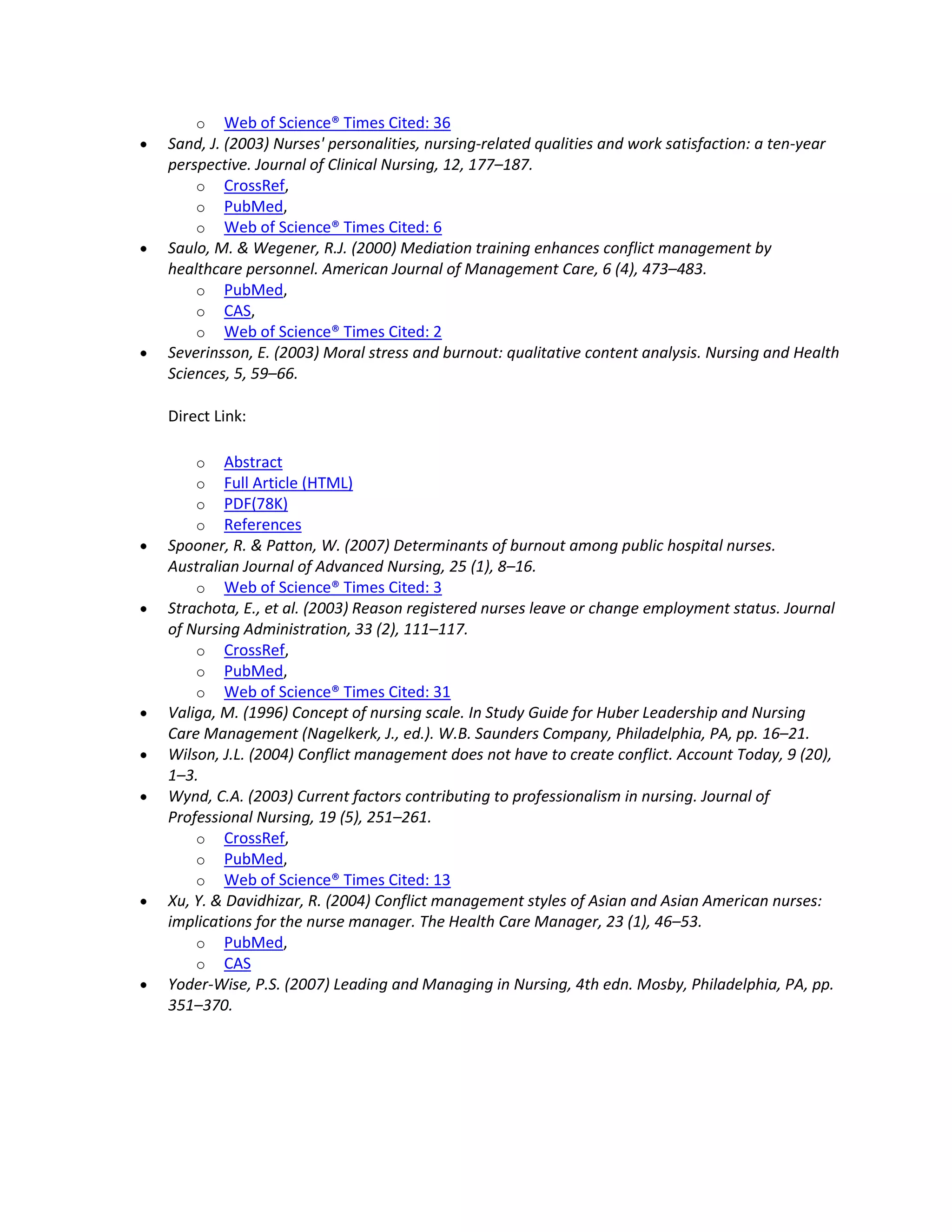o Web of Science® Times Cited: 36
Sand, J. (2003) Nurses' personalities, nursing-related qualities and work satisfaction: a ten-year
perspective. Journal of Clinical Nursing, 12, 177–187.
    o CrossRef,
    o PubMed,
    o Web of Science® Times Cited: 6
Saulo, M. & Wegener, R.J. (2000) Mediation training enhances conflict management by
healthcare personnel. American Journal of Management Care, 6 (4), 473–483.
    o PubMed,
    o CAS,
    o Web of Science® Times Cited: 2
Severinsson, E. (2003) Moral stress and burnout: qualitative content analysis. Nursing and Health
Sciences, 5, 59–66.

Direct Link:

    o   Abstract
    o   Full Article (HTML)
    o   PDF(78K)
    o   References
Spooner, R. & Patton, W. (2007) Determinants of burnout among public hospital nurses.
Australian Journal of Advanced Nursing, 25 (1), 8–16.
    o Web of Science® Times Cited: 3
Strachota, E., et al. (2003) Reason registered nurses leave or change employment status. Journal
of Nursing Administration, 33 (2), 111–117.
    o CrossRef,
    o PubMed,
    o Web of Science® Times Cited: 31
Valiga, M. (1996) Concept of nursing scale. In Study Guide for Huber Leadership and Nursing
Care Management (Nagelkerk, J., ed.). W.B. Saunders Company, Philadelphia, PA, pp. 16–21.
Wilson, J.L. (2004) Conflict management does not have to create conflict. Account Today, 9 (20),
1–3.
Wynd, C.A. (2003) Current factors contributing to professionalism in nursing. Journal of
Professional Nursing, 19 (5), 251–261.
    o CrossRef,
    o PubMed,
    o Web of Science® Times Cited: 13
Xu, Y. & Davidhizar, R. (2004) Conflict management styles of Asian and Asian American nurses:
implications for the nurse manager. The Health Care Manager, 23 (1), 46–53.
    o PubMed,
    o CAS
Yoder-Wise, P.S. (2007) Leading and Managing in Nursing, 4th edn. Mosby, Philadelphia, PA, pp.
351–370.
 