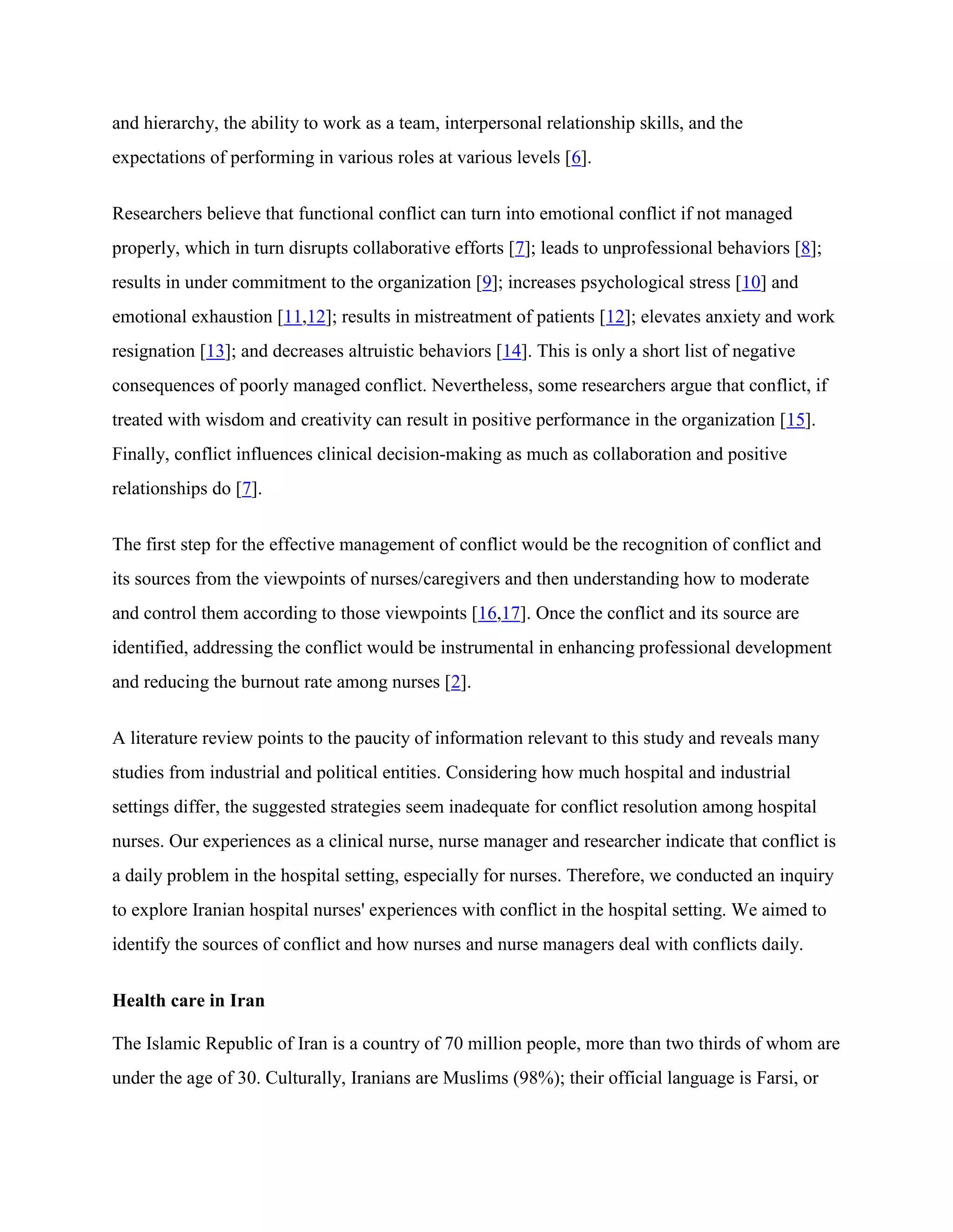 and hierarchy, the ability to work as a team, interpersonal relationship skills, and the
expectations of performing in various roles at various levels [6].


Researchers believe that functional conflict can turn into emotional conflict if not managed
properly, which in turn disrupts collaborative efforts [7]; leads to unprofessional behaviors [8];
results in under commitment to the organization [9]; increases psychological stress [10] and
emotional exhaustion [11,12]; results in mistreatment of patients [12]; elevates anxiety and work
resignation [13]; and decreases altruistic behaviors [14]. This is only a short list of negative
consequences of poorly managed conflict. Nevertheless, some researchers argue that conflict, if
treated with wisdom and creativity can result in positive performance in the organization [15].
Finally, conflict influences clinical decision-making as much as collaboration and positive
relationships do [7].


The first step for the effective management of conflict would be the recognition of conflict and
its sources from the viewpoints of nurses/caregivers and then understanding how to moderate
and control them according to those viewpoints [16,17]. Once the conflict and its source are
identified, addressing the conflict would be instrumental in enhancing professional development
and reducing the burnout rate among nurses [2].


A literature review points to the paucity of information relevant to this study and reveals many
studies from industrial and political entities. Considering how much hospital and industrial
settings differ, the suggested strategies seem inadequate for conflict resolution among hospital
nurses. Our experiences as a clinical nurse, nurse manager and researcher indicate that conflict is
a daily problem in the hospital setting, especially for nurses. Therefore, we conducted an inquiry
to explore Iranian hospital nurses' experiences with conflict in the hospital setting. We aimed to
identify the sources of conflict and how nurses and nurse managers deal with conflicts daily.


Health care in Iran

The Islamic Republic of Iran is a country of 70 million people, more than two thirds of whom are
under the age of 30. Culturally, Iranians are Muslims (98%); their official language is Farsi, or
 