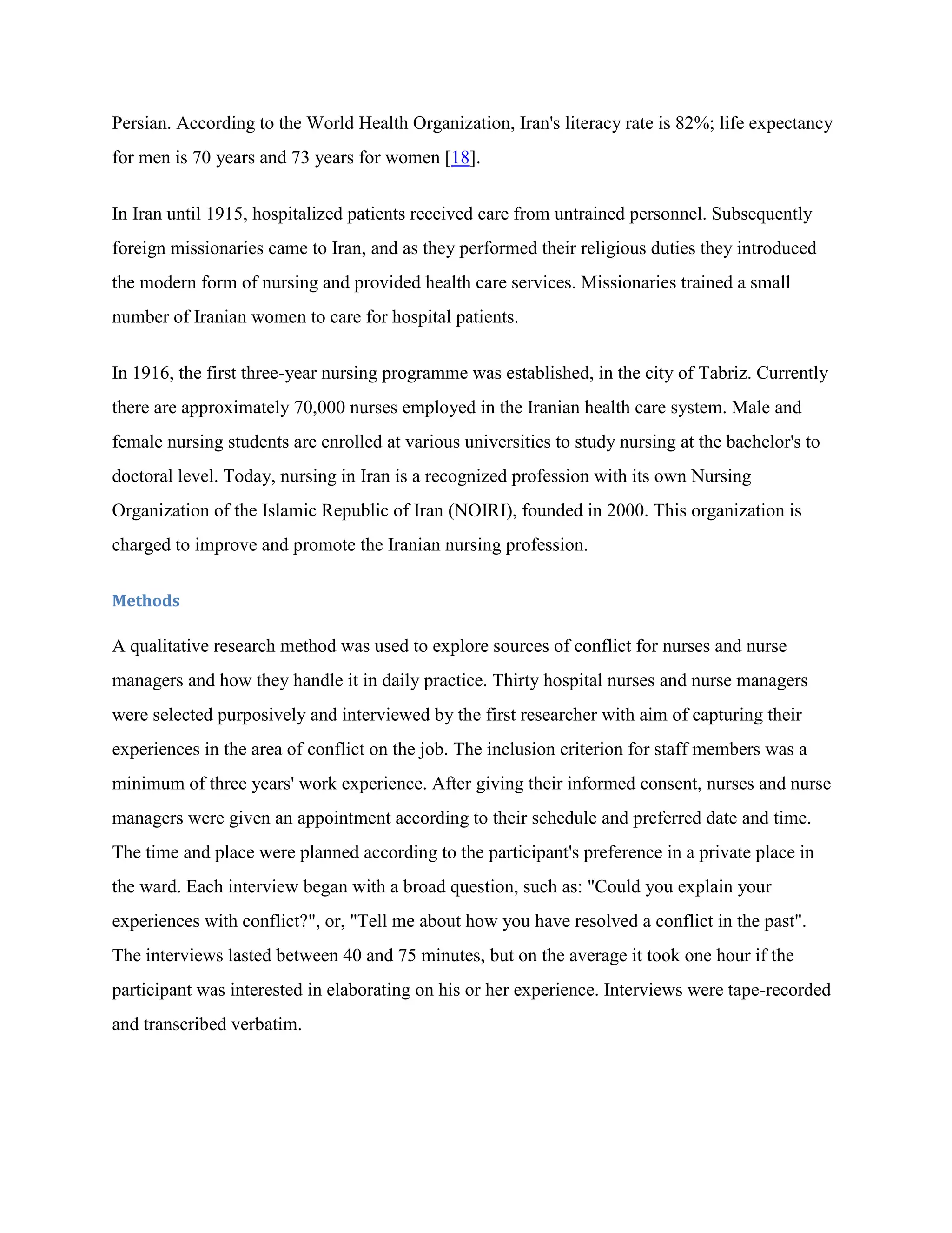 Persian. According to the World Health Organization, Iran's literacy rate is 82%; life expectancy
for men is 70 years and 73 years for women [18].


In Iran until 1915, hospitalized patients received care from untrained personnel. Subsequently
foreign missionaries came to Iran, and as they performed their religious duties they introduced
the modern form of nursing and provided health care services. Missionaries trained a small
number of Iranian women to care for hospital patients.


In 1916, the first three-year nursing programme was established, in the city of Tabriz. Currently
there are approximately 70,000 nurses employed in the Iranian health care system. Male and
female nursing students are enrolled at various universities to study nursing at the bachelor's to
doctoral level. Today, nursing in Iran is a recognized profession with its own Nursing
Organization of the Islamic Republic of Iran (NOIRI), founded in 2000. This organization is
charged to improve and promote the Iranian nursing profession.

Methods

A qualitative research method was used to explore sources of conflict for nurses and nurse
managers and how they handle it in daily practice. Thirty hospital nurses and nurse managers
were selected purposively and interviewed by the first researcher with aim of capturing their
experiences in the area of conflict on the job. The inclusion criterion for staff members was a
minimum of three years' work experience. After giving their informed consent, nurses and nurse
managers were given an appointment according to their schedule and preferred date and time.
The time and place were planned according to the participant's preference in a private place in
the ward. Each interview began with a broad question, such as: "Could you explain your
experiences with conflict?", or, "Tell me about how you have resolved a conflict in the past".
The interviews lasted between 40 and 75 minutes, but on the average it took one hour if the
participant was interested in elaborating on his or her experience. Interviews were tape-recorded
and transcribed verbatim.
 