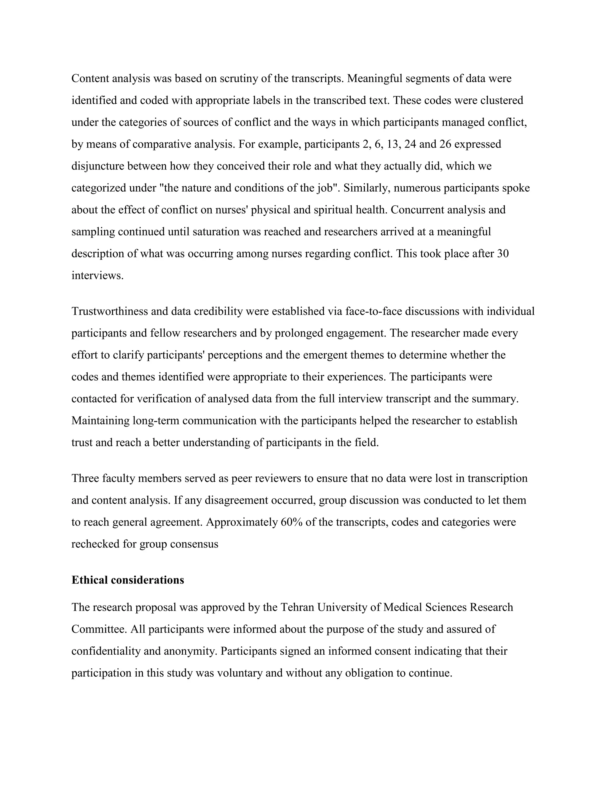 Content analysis was based on scrutiny of the transcripts. Meaningful segments of data were
identified and coded with appropriate labels in the transcribed text. These codes were clustered
under the categories of sources of conflict and the ways in which participants managed conflict,
by means of comparative analysis. For example, participants 2, 6, 13, 24 and 26 expressed
disjuncture between how they conceived their role and what they actually did, which we
categorized under "the nature and conditions of the job". Similarly, numerous participants spoke
about the effect of conflict on nurses' physical and spiritual health. Concurrent analysis and
sampling continued until saturation was reached and researchers arrived at a meaningful
description of what was occurring among nurses regarding conflict. This took place after 30
interviews.


Trustworthiness and data credibility were established via face-to-face discussions with individual
participants and fellow researchers and by prolonged engagement. The researcher made every
effort to clarify participants' perceptions and the emergent themes to determine whether the
codes and themes identified were appropriate to their experiences. The participants were
contacted for verification of analysed data from the full interview transcript and the summary.
Maintaining long-term communication with the participants helped the researcher to establish
trust and reach a better understanding of participants in the field.


Three faculty members served as peer reviewers to ensure that no data were lost in transcription
and content analysis. If any disagreement occurred, group discussion was conducted to let them
to reach general agreement. Approximately 60% of the transcripts, codes and categories were
rechecked for group consensus


Ethical considerations

The research proposal was approved by the Tehran University of Medical Sciences Research
Committee. All participants were informed about the purpose of the study and assured of
confidentiality and anonymity. Participants signed an informed consent indicating that their
participation in this study was voluntary and without any obligation to continue.
 