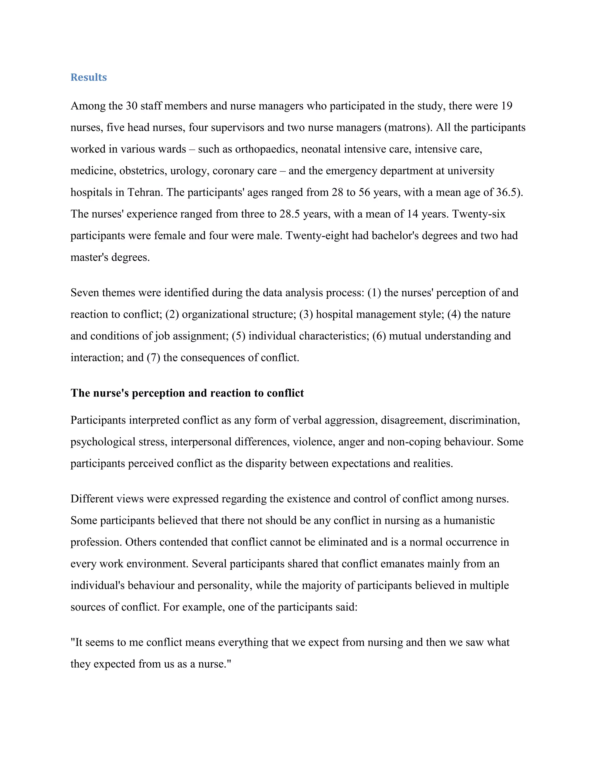 Results

Among the 30 staff members and nurse managers who participated in the study, there were 19
nurses, five head nurses, four supervisors and two nurse managers (matrons). All the participants
worked in various wards – such as orthopaedics, neonatal intensive care, intensive care,
medicine, obstetrics, urology, coronary care – and the emergency department at university
hospitals in Tehran. The participants' ages ranged from 28 to 56 years, with a mean age of 36.5).
The nurses' experience ranged from three to 28.5 years, with a mean of 14 years. Twenty-six
participants were female and four were male. Twenty-eight had bachelor's degrees and two had
master's degrees.


Seven themes were identified during the data analysis process: (1) the nurses' perception of and
reaction to conflict; (2) organizational structure; (3) hospital management style; (4) the nature
and conditions of job assignment; (5) individual characteristics; (6) mutual understanding and
interaction; and (7) the consequences of conflict.


The nurse's perception and reaction to conflict

Participants interpreted conflict as any form of verbal aggression, disagreement, discrimination,
psychological stress, interpersonal differences, violence, anger and non-coping behaviour. Some
participants perceived conflict as the disparity between expectations and realities.


Different views were expressed regarding the existence and control of conflict among nurses.
Some participants believed that there not should be any conflict in nursing as a humanistic
profession. Others contended that conflict cannot be eliminated and is a normal occurrence in
every work environment. Several participants shared that conflict emanates mainly from an
individual's behaviour and personality, while the majority of participants believed in multiple
sources of conflict. For example, one of the participants said:


"It seems to me conflict means everything that we expect from nursing and then we saw what
they expected from us as a nurse."
 