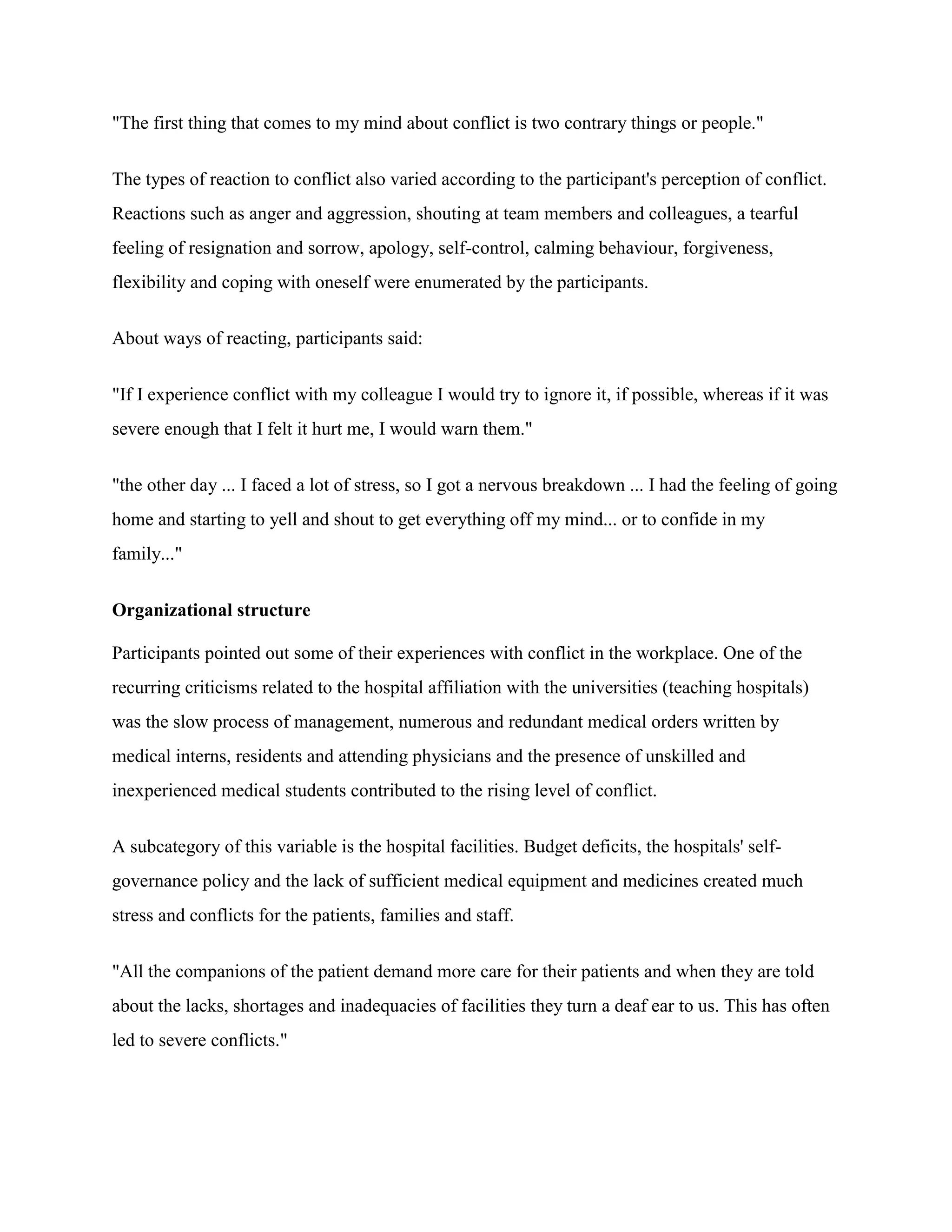 "The first thing that comes to my mind about conflict is two contrary things or people."


The types of reaction to conflict also varied according to the participant's perception of conflict.
Reactions such as anger and aggression, shouting at team members and colleagues, a tearful
feeling of resignation and sorrow, apology, self-control, calming behaviour, forgiveness,
flexibility and coping with oneself were enumerated by the participants.


About ways of reacting, participants said:


"If I experience conflict with my colleague I would try to ignore it, if possible, whereas if it was
severe enough that I felt it hurt me, I would warn them."


"the other day ... I faced a lot of stress, so I got a nervous breakdown ... I had the feeling of going
home and starting to yell and shout to get everything off my mind... or to confide in my
family..."


Organizational structure

Participants pointed out some of their experiences with conflict in the workplace. One of the
recurring criticisms related to the hospital affiliation with the universities (teaching hospitals)
was the slow process of management, numerous and redundant medical orders written by
medical interns, residents and attending physicians and the presence of unskilled and
inexperienced medical students contributed to the rising level of conflict.


A subcategory of this variable is the hospital facilities. Budget deficits, the hospitals' self-
governance policy and the lack of sufficient medical equipment and medicines created much
stress and conflicts for the patients, families and staff.


"All the companions of the patient demand more care for their patients and when they are told
about the lacks, shortages and inadequacies of facilities they turn a deaf ear to us. This has often
led to severe conflicts."
 