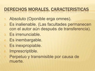 DERECHOS MORALES, CARACTERISTICAS
1. Absoluto (Oponible erga omnes).
2. Es inalienable. (Las facultades permanecen
con el autor aún después de transferencia).
3. Es irrenunciable.
4. Es inembargable.
5. Es inexpropiable.
6. Imprescriptible.
7. Perpetuo y transmisible por causa de
muerte.
 