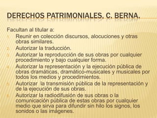 DERECHOS PATRIMONIALES, C. BERNA.
Facultan al titular a:
1. Reunir en colección discursos, alocuciones y otras
obras similares.
2. Autorizar la traducción.
3. Autorizar la reproducción de sus obras por cualquier
procedimiento y bajo cualquier forma.
4. Autorizar la representación y la ejecución pública de
obras dramáticas, dramático-musicales y musicales por
todos los medios y procedimientos.
5. Autorizar la transmisión pública de la representación y
de la ejecución de sus obras.
6. Autorizar la radiodifusión de sus obras o la
comunicación pública de estas obras por cualquier
medio que sirva para difundir sin hilo los signos, los
sonidos o las imágenes.
 