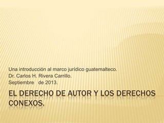 EL DERECHO DE AUTOR Y LOS DERECHOS
CONEXOS.
Una introducción al marco jurídico guatemalteco.
Dr. Carlos H. Rivera Carrillo.
Septiembre de 2013.
 