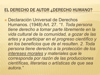 EL DERECHO DE AUTOR ¿DERECHO HUMANO?
 Declaración Universal de Derechos
Humanos. (1948) Art. 27. “1. Toda persona
tiene d...
