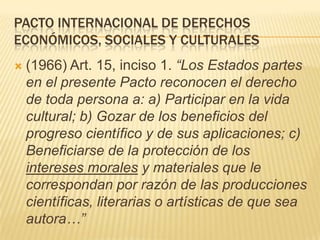 PACTO INTERNACIONAL DE DERECHOS
ECONÓMICOS, SOCIALES Y CULTURALES
 (1966) Art. 15, inciso 1. “Los Estados partes
en el pr...