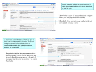Gmail nos da la opción de crear una firma y
cada vez que escribamos un correo la pondrá
a final de este.
1. En “Firma” haz clic en la segunda opción y elige la
cuenta para la que quieres crear la firma
2. Escribe la firma que quieras, ya sea tu nombre, el
nombre de la empresa u otros
La respuesta automática es un mensaje que se
envía solo cuando recibes un correo. Se puede
configurar para que funcione durante un
tiempo determinado, por ejemplo mientras
estamos de vacaciones.
Después de habilitar la respuesta automática
definiremos por cuanto tiempo queremos que
se envíe. Escribiremos un asunto y después el
mensaje. Guardaremos los cambios y ya estará
habilitada.
 