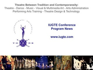 Theatre Between Tradition and Contemporaneity: 
Theatre - Dance - Music - Visual & Multimedia Art - Arts Administration 
Performing Arts Training - Theatre Design & Technology 
IUGTE Conference 
Program News 
www.iugte.com 
 