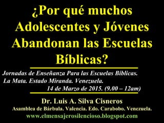 ¿Por qué muchos
Adolescentes y Jóvenes
Abandonan las Escuelas
Bíblicas?
Dr. Luis A. Silva CisnerosDr. Luis A. Silva Cisneros
Asamblea de Bárbula. Valencia. Edo. Carabobo. Venezuela.Asamblea de Bárbula. Valencia. Edo. Carabobo. Venezuela.
www.elmensajerosilencioso.blogspot.comwww.elmensajerosilencioso.blogspot.com
Jornadas de Enseñanza Para las Escuelas Bíblicas.Jornadas de Enseñanza Para las Escuelas Bíblicas.
La Mata. Estado Miranda. Venezuela.La Mata. Estado Miranda. Venezuela.
14 de Marzo de 2015. (9.00 – 12am)14 de Marzo de 2015. (9.00 – 12am)
LASC-REMS
 