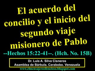 Dr. Luis A. Silva Cisneros
Asamblea de Bárbula. Carabobo. Venezuela
www.elmensajerosilencioso.blogspot.com
--Hechos 15:22-41--. (Hch. No. 15B)
 