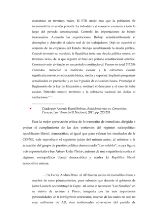 económico en términos reales. El PTB creció más que la población. Se
incrementó la inversión privada. La industria y el comercio crecieron a todo lo
largo del período constitucional. Controló las importaciones de bienes
innecesarios. Aumentó las exportaciones. Redujo considerablemente el
desempleo y defendió el salario real de los trabajadores. Dejó en superávit el
conjunto de las empresas del Estado. Redujo sensiblemente la deuda pública.
Cuando terminó su mandato, la República tenía una deuda pública menor, en
términos netos, de la que registró al final del período constitucional anterior.
Construyó más viviendas en un período constitucional. Fueron en total 317.356
viviendas. Aumentó la matrícula escolar y la estructura escolar
significativamente, en educación básica, media y superior. Implantó programas
actualizados en preescolar y en los 9 grados de educación básica. Promulgó el
Reglamento de la Ley de Educación y restituyó el desayuno y el vaso de leche
escolar. Defendió nuestro territorio y la soberanía nacional sin dudas ni
vacilaciones.” *
______________________
• Citado por Antonio Ecarri Bolívar, Socialdemócratas vs. Comunistas.
Caracas, Los libros de El Nacional, 2011, pp. 232-233.
Para la mejor apreciación crítica de lo transcrito de inmediato, dirigido a
probar el cumplimiento de las dos vertientes del régimen sociopolítico
republicano liberal democrático; al igual que para valorar los resultados de la
COPRE, vale reproducir el siguiente juicio del mismo autor, al referirse a la
actuación del grupo de presión política denominado “Los notables”, -cuya figura
más representativa fue Arturo Uslar Pietri-; autores de una requisitoria contra el
régimen sociopolítico liberal democrático y contra La República liberal
democrática misma:
…”ni Carlos Andrés Pérez ni AD fueron sordos ni insensibles frente a
muchos de estos planteamientos, pues sabemos que durante el gobierno de
Jaime Lusinchi se constituyó la Copre –tal como lo reconocen “Los Notables” en
su misiva de reclamo a Pérez-, integrada por las más importantes
personalidades de la intelligentzia venezolana, muchos de los cuales no sólo no
eran militantes de AD, sino tradicionales adversarios del partido de
 