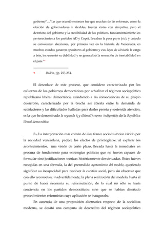 gobierno”…”Lo que ocurrió entonces fue que muchas de las reformas, como la
elección de gobernadores y alcaldes, fueron vistas con simpatías, pero el
deterioro del gobierno y la credibilidad de los políticos, fundamentalmente los
pertenecientes a los partidos AD y Copei, llevaban la peor parte (sic), y cuando
se convocaron elecciones, por primera vez en la historia de Venezuela, en
muchos estados ganaron opositores al gobierno y eso, lejos de aliviarle la carga
a éste, incrementó su debilidad y se generalizó la sensación de inestabilidad en
el país.”*
_______________________
• Ibídem, pp. 253-254.
El desenlace de este proceso, que considero caracterizado por los
esfuerzos de los gobiernos democráticos por actualizar el régimen sociopolítico
republicano liberal democrática, atendiendo a las consecuencias de su propio
desarrollo, caracterizado por la brecha así abierta entre la demanda de
satisfactores y las dificultades halladas para darles pronta y sostenida atención,
es la que he denominado la segunda (¿y última?) severa indigestión de la República
liberal democrática.
B.- La interpretación más común de este trance socio histórico vivido por
la sociedad venezolana, padece los efectos de privilegiarse, al explicar los
acontecimientos, una visión de corto plazo, llevada hasta la inmediatez en
procura de fundamento para estrategias políticas que no fueron capaces de
formular sino justificaciones teóricas históricamente desvirtuadas. Estas fueron
recogidas en una fórmula, la del pretendido agotamiento del modelo, queriendo
significar su incapacidad para resolver la cuestión social, pero sin observar que
con ello reconocían, inadvertidamente, la plena realización del modelo; hasta el
punto de hacer necesaria su reformulación; de lo cual no sólo se tenía
conciencia en los partidos democráticos; sino que se habían diseñado
procedimientos reformistas cuya aplicación se inauguraba.
En ausencia de una proposición alternativa respecto de la socialista
moderna, se desató una campaña de descrédito del régimen sociopolítico
 