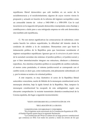 republicano liberal democrático que caló también en un sector de la
socialdemocracia y el socialcristianismo; algunos de cuyos voceros vieron lo
propuesto y actuado en función de la reforma del régimen sociopolítico como
un censurable intento de volver a 1945-1948 ó a 1958-1959. Con lo cual
incurrieron en la negación del pasado democrático manipulada como chantaje y
contribuyeron a darle paso a una retrógrada empresa no sólo anti democrática
sino también anti republicana,
C.- No son menos significativas las consecuencias de subestimar, como
suelen hacerlo los críticos superficiales, la dificultad del tránsito desde la
condición de súbdito a la de ciudadano. Demuestran creer que bastó la
instauración política de la República para que funcionase socialmente el
régimen sociopolítico republicano. Ignoran que en la estructura de poder interna
de la sociedad coexistían dos sistemas: el jurídico-político y el jurídico-social; y
que si bien interrelacionados integran esa estructura, obedecen a dinámicas
específicas. Así, mientras el jurídico-político es susceptible de cambios radicales,
al menos como postulados, el sistema jurídico-social se corresponde con el
cambio social, es decir que, como realización, está plenamente subordinado a él
y, por lo mismo se resiste a la voluntad política.
A este respecto, es muy ilustrativo el curso de la República liberal
autocrática venezolana, suerte de híbrido de la monarquía constitucional con la
monarquía absoluta, bajo la égida formal de la República. Mas, tampoco la
monarquía constitucional ha escapado de esta ambigüedad, según una
elocuente comprobación: la reciente transmisión dinástico-constitucional de la
Corona española, dio lugar a siguiente reconocimiento:
“XXXVI ANIVERSARIO DE LA CONSTITUCIÓN DE 1978
“DECLARACIÓN DE LA GRANJA
“CONSTITUCION: ESTABILIDAD Y CONCORDIA
“En el trigésimo sexto aniversario de la Constitución Española de 1978,
el Partido Popular quiere hacer la siguiente Declaración:
“La Constitución del 78 fue el culmen de un largo proceso constitucional
que comienza en 1812. Con todos los aciertos y todos los errores de los que
 