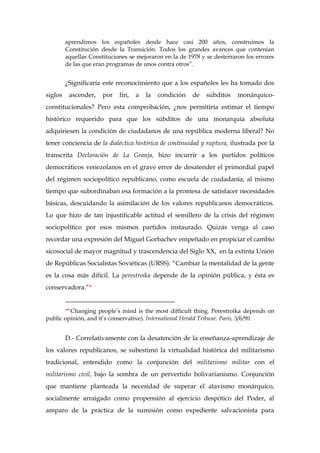 aprendimos los españoles desde hace casi 200 años, construimos la
Constitución desde la Transición. Todos los grandes avances que contenían
aquellas Constituciones se mejoraron en la de 1978 y se desterraron los errores
de las que eran programas de unos contra otros”.
¿Significaría este reconocimiento que a los españoles les ha tomado dos
siglos ascender, por fin, a la condición de súbditos monárquico-
constitucionales? Pero esta comprobación, ¿nos permitiría estimar el tiempo
histórico requerido para que los súbditos de una monarquía absoluta
adquiriesen la condición de ciudadanos de una república moderna liberal? No
tener conciencia de la dialéctica histórica de continuidad y ruptura, ilustrada por la
transcrita Declaración de La Granja, hizo incurrir a los partidos políticos
democráticos venezolanos en el grave error de desatender el primordial papel
del régimen sociopolítico republicano, como escuela de ciudadanía; al mismo
tiempo que subordinaban esa formación a la promesa de satisfacer necesidades
básicas, descuidando la asimilación de los valores republicanos democráticos.
Lo que hizo de tan injustificable actitud el semillero de la crisis del régimen
sociopolítico por esos mismos partidos instaurado. Quizás venga al caso
recordar una expresión del Miguel Gorbachev empeñado en propiciar el cambio
sicosocial de mayor magnitud y trascendencia del Siglo XX, en la extinta Unión
de Repúblicas Socialistas Soviéticas (URSS): “Cambiar la mentalidad de la gente
es la cosa más difícil. La perestroika depende de la opinión pública, y ésta es
conservadora.”*
__________________________________
*“Changing people’s mind is the most difficult thing. Perestroika depends on
public opinión, and it’s conservative). International Herald Tribune. París, 5/6/90.
D.- Correlativamente con la desatención de la enseñanza-aprendizaje de
los valores republicanos, se subestimó la virtualidad histórica del militarismo
tradicional, entendido como la conjunción del militarismo militar con el
militarismo civil, bajo la sombra de un pervertido bolivarianismo. Conjunción
que mantiene planteada la necesidad de superar el atavismo monárquico,
socialmente arraigado como propensión al ejercicio despótico del Poder, al
amparo de la práctica de la sumisión como expediente salvacionista para
 