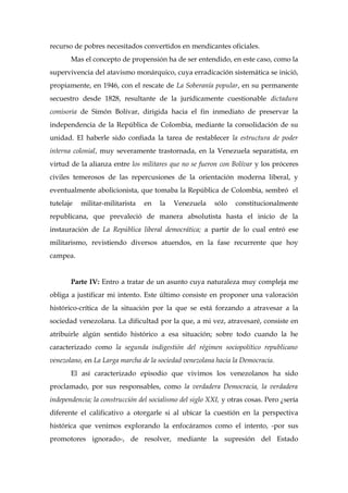 recurso de pobres necesitados convertidos en mendicantes oficiales.
Mas el concepto de propensión ha de ser entendido, en este caso, como la
supervivencia del atavismo monárquico, cuya erradicación sistemática se inició,
propiamente, en 1946, con el rescate de La Soberanía popular, en su permanente
secuestro desde 1828, resultante de la jurídicamente cuestionable dictadura
comisoria de Simón Bolívar, dirigida hacia el fin inmediato de preservar la
independencia de la República de Colombia, mediante la consolidación de su
unidad. El haberle sido confiada la tarea de restablecer la estructura de poder
interna colonial, muy severamente trastornada, en la Venezuela separatista, en
virtud de la alianza entre los militares que no se fueron con Bolívar y los próceres
civiles temerosos de las repercusiones de la orientación moderna liberal, y
eventualmente abolicionista, que tomaba la República de Colombia, sembró el
tutelaje militar-militarista en la Venezuela sólo constitucionalmente
republicana, que prevaleció de manera absolutista hasta el inicio de la
instauración de La República liberal democrática; a partir de lo cual entró ese
militarismo, revistiendo diversos atuendos, en la fase recurrente que hoy
campea.
Parte IV: Entro a tratar de un asunto cuya naturaleza muy compleja me
obliga a justificar mi intento. Este último consiste en proponer una valoración
histórico-crítica de la situación por la que se está forzando a atravesar a la
sociedad venezolana. La dificultad por la que, a mi vez, atravesaré, consiste en
atribuirle algún sentido histórico a esa situación; sobre todo cuando la he
caracterizado como la segunda indigestión del régimen sociopolítico republicano
venezolano, en La Larga marcha de la sociedad venezolana hacia la Democracia.
El así caracterizado episodio que vivimos los venezolanos ha sido
proclamado, por sus responsables, como la verdadera Democracia, la verdadera
independencia; la construcción del socialismo del siglo XXI, y otras cosas. Pero ¿sería
diferente el calificativo a otorgarle si al ubicar la cuestión en la perspectiva
histórica que venimos explorando la enfocáramos como el intento, -por sus
promotores ignorado-, de resolver, mediante la supresión del Estado
 