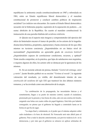 republicano la antinomia creada constitucionalmente en 1947 y refrendada en
1961, entre un Estado republicano liberal democrático y el mandato
constitucional de promover y conducir cambios políticos de inspiración
socialista? Los indicios son elocuentes. En cuanto al Estado liberal democrático:
secuestro de la Soberanía popular, supresión de la separación de poderes…, en
suma: abolición de la República. En cuanto al mandato constitucional: la
instauración de una parodia fidelista del socialismo estalinista.
A- Quizás sea el aspecto más riesgoso y comprometedor del ejercicio del
oficio de historiador encarar el trance de percibir, en los actores de la tragedia-
drama-farsa histórica, propósitos, aspiraciones y hasta creencias de los que ellos
mismos no tuvieron conciencia. ¿Suponiéndolos en un básico nivel de
racionalidad? ¿Suponiéndoles un apreciable grado de conciencia histórica?
¿Suponiéndolos capaces de correlacionar condiciones, recursos, y aptitud?
Triste resulta comprobar, en la práctica, que lejos de satisfacerse esos requisitos,
o siquiera algunos de ellos, los actores sólo se destacan por la ignorancia de los
mismos.
B.- En un reciente artículo de prensa, titulado “Control del estómago, salud
y mente”, Jurate Rosales publicó en su sección “Ventana al mundo”, la siguiente
valoración del resultado, ya visible, del desenfrenado intento de una
construcción del socialismo del siglo XXI que trastrocó los dos últimos números
romanos, y se ha revelado como una aberración de la utopía:
“La combinación de la propaganda, las necesidades básicas y el
sometimiento, llegan a su punto de máximo control, cuando el ciudadano,
presionado por la penuria y tras horas de colas, sale con una sonrisa de triunfo,
cargando una bolsa con cuatro rollos de papel higiénico. Está feliz por haberlo
conseguido, no piensa que el gobierno ha llegado a controlarlo hasta en la
forma en que ha de cagar.
“La etapa final y culminante, es el poder que el sistema adquiere sobre
cada ciudadano a la hora de electoral. En Venezuela será más difícil para el
gobierno. Pese a todo lo descrito anteriormente, acá pervive todavía la fe en la
democracia, y por más que el gobierno se esfuerce en aplicar artimañas de
 
