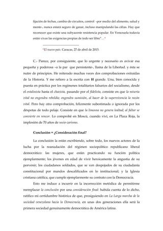 fijación de fechas, cambio de circuitos, control -por medio del alimento, salud y
mente-, nunca estará seguro de ganar, incluso manipulando las cifras. Hay que
reconocer que existe una subyacente resistencia popular. En Venezuela todavía
están vivas las exigencias propias de todo ser libre”…*
________________________
*El nuevo país. Caracas, 27 de abril de 2015.
C.- Parece, por consiguiente, que lo urgente y necesario es avivar esa
pequeña y poderosa –a la par que persistente-, llama de la Libertad. y ésta se
nutre de principios. He reiterado muchas veces dos comprobaciones extraídas
de la Historia. Y me refiero a la escrita con H grande. Una, bien conocida y
puesta en práctica por los regímenes totalitarios falsarios del socialismo, desde
el estalinista hasta el chavista, pasando por el fidelista, consiste en que la miseria
vital no engendra rebeldía; engendra sumisión, al hacer de la supervivencia la razón
vital. Pero hay otra comprobación, felizmente subestimada o ignorada por los
déspotas de todo pelaje. Consiste en que la limosna no genera lealtad; al faltar se
convierte en rencor. Lo comprobé en Moscú, cuando viví, en La Plaza Roja, la
implosión de 70 años de socio-zarismo.
Conclusión = ¿Consideración final?
La conclusión la están escribiendo, sobre todo, los nuevos actores de la
lucha por la reanudación del régimen sociopolítico republicano liberal
democrático: las mujeres, que están practicando su función política
ejemplarmente; los jóvenes en edad de vivir heroicamente la angustia de su
porvenir; los ciudadanos soldados, que se ven despojados de su ciudadanía
constitucional por mandos descalificados en lo institucional; y la Iglesia
cristiana católica, que cumple ejemplarmente su contrato con la Democracia.
Esto me induce a incurrir en la incorrección metódica de permitirme
reemplazar la conclusión por una consideración final: habida cuenta de lo dicho,
ratifico mi certidumbre histórica de que, prosiguiendo en La Larga marcha de la
sociedad venezolana hacia la Democracia, en unas dos generaciones ella será la
primera sociedad genuinamente democrática de América latina.
 