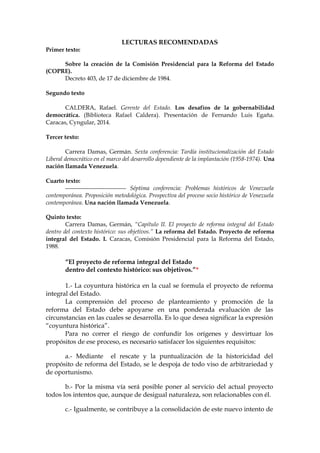 LECTURAS RECOMENDADAS
Primer texto:
Sobre la creación de la Comisión Presidencial para la Reforma del Estado
(COPRE).
Decreto 403, de 17 de diciembre de 1984.
Segundo texto
CALDERA, Rafael. Gerente del Estado. Los desafíos de la gobernabilidad
democrática. (Biblioteca Rafael Caldera). Presentación de Fernando Luis Egaña.
Caracas, Cyngular, 2014.
Tercer texto:
Carrera Damas, Germán. Sexta conferencia: Tardía institucionalización del Estado
Liberal democrático en el marco del desarrollo dependiente de la implantación (1958-1974). Una
nación llamada Venezuela.
Cuarto texto:
------------------------------- Séptima conferencia: Problemas históricos de Venezuela
contemporánea. Proposición metodológica. Prospectiva del proceso socio histórico de Venezuela
contemporánea. Una nación llamada Venezuela.
Quinto texto:
Carrera Damas, Germán, “Capítulo II. El proyecto de reforma integral del Estado
dentro del contexto histórico: sus objetivos.” La reforma del Estado. Proyecto de reforma
integral del Estado. I. Caracas, Comisión Presidencial para la Reforma del Estado,
1988.
“El proyecto de reforma integral del Estado
dentro del contexto histórico: sus objetivos.”*
1.- La coyuntura histórica en la cual se formula el proyecto de reforma
integral del Estado.
La comprensión del proceso de planteamiento y promoción de la
reforma del Estado debe apoyarse en una ponderada evaluación de las
circunstancias en las cuales se desarrolla. Es lo que desea significar la expresión
“coyuntura histórica”.
Para no correr el riesgo de confundir los orígenes y desvirtuar los
propósitos de ese proceso, es necesario satisfacer los siguientes requisitos:
a.- Mediante el rescate y la puntualización de la historicidad del
propósito de reforma del Estado, se le despoja de todo viso de arbitrariedad y
de oportunismo.
b.- Por la misma vía será posible poner al servicio del actual proyecto
todos los intentos que, aunque de desigual naturaleza, son relacionables con él.
c.- Igualmente, se contribuye a la consolidación de este nuevo intento de
 